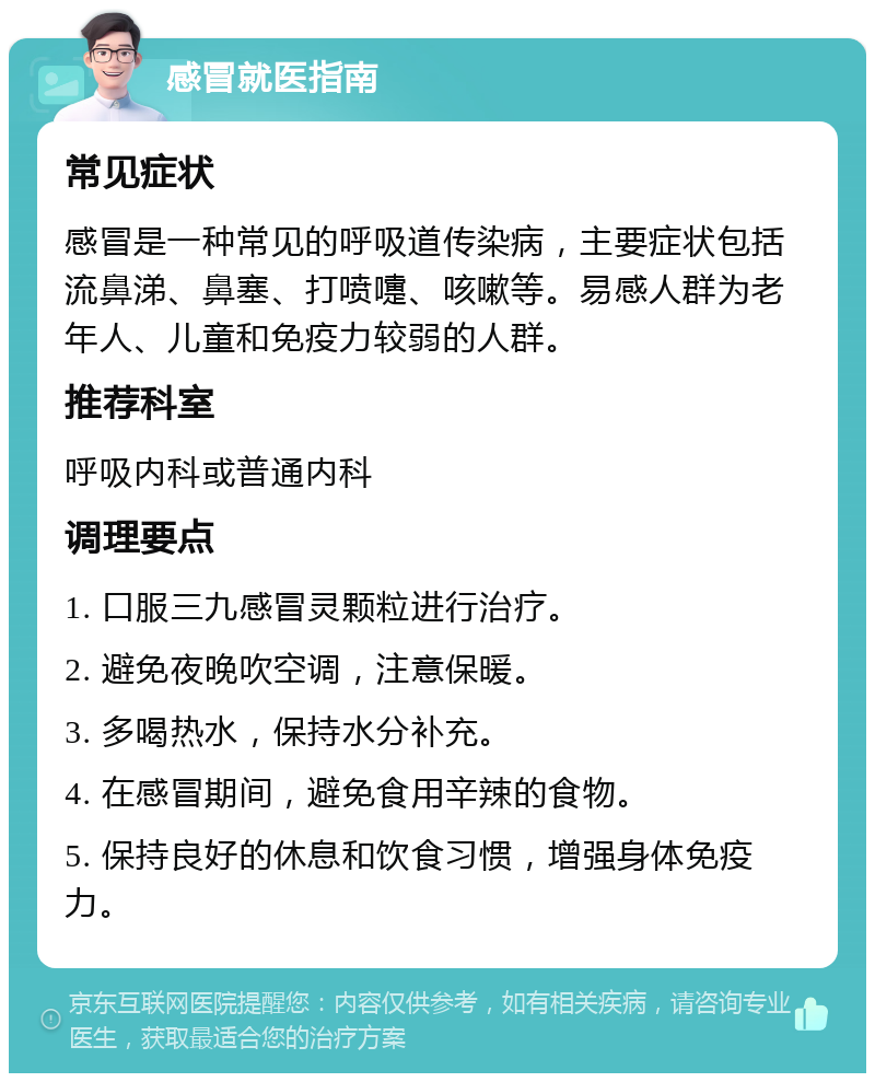 感冒就医指南 常见症状 感冒是一种常见的呼吸道传染病，主要症状包括流鼻涕、鼻塞、打喷嚏、咳嗽等。易感人群为老年人、儿童和免疫力较弱的人群。 推荐科室 呼吸内科或普通内科 调理要点 1. 口服三九感冒灵颗粒进行治疗。 2. 避免夜晚吹空调，注意保暖。 3. 多喝热水，保持水分补充。 4. 在感冒期间，避免食用辛辣的食物。 5. 保持良好的休息和饮食习惯，增强身体免疫力。