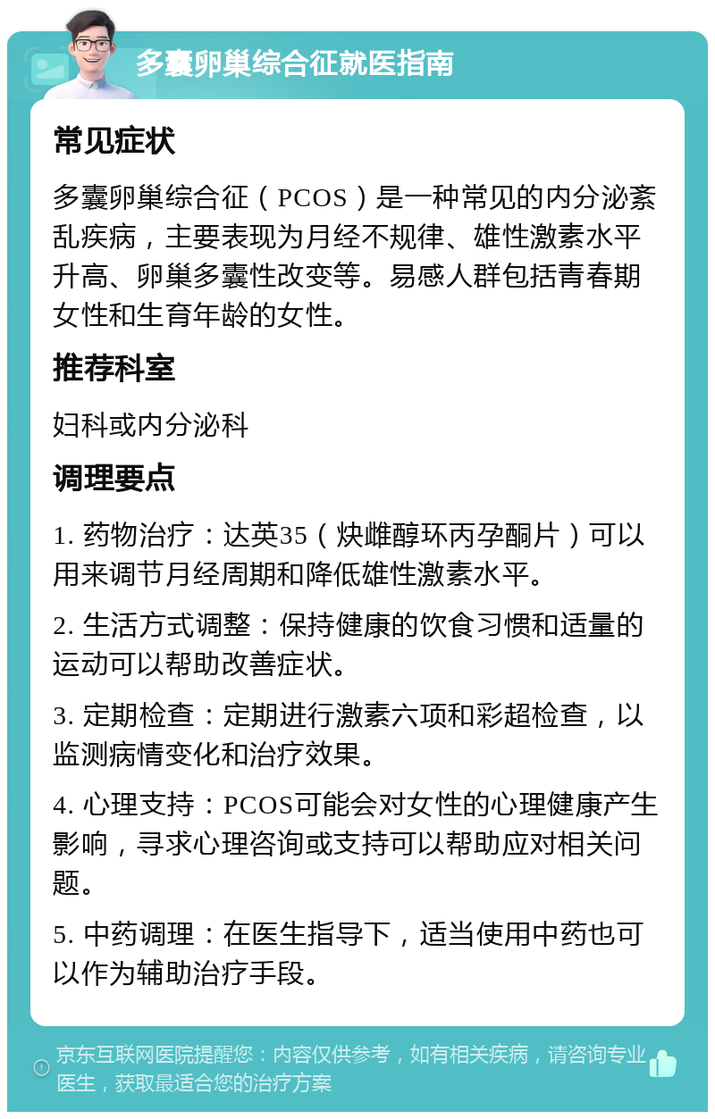 多囊卵巢综合征就医指南 常见症状 多囊卵巢综合征（PCOS）是一种常见的内分泌紊乱疾病，主要表现为月经不规律、雄性激素水平升高、卵巢多囊性改变等。易感人群包括青春期女性和生育年龄的女性。 推荐科室 妇科或内分泌科 调理要点 1. 药物治疗：达英35（炔雌醇环丙孕酮片）可以用来调节月经周期和降低雄性激素水平。 2. 生活方式调整：保持健康的饮食习惯和适量的运动可以帮助改善症状。 3. 定期检查：定期进行激素六项和彩超检查，以监测病情变化和治疗效果。 4. 心理支持：PCOS可能会对女性的心理健康产生影响，寻求心理咨询或支持可以帮助应对相关问题。 5. 中药调理：在医生指导下，适当使用中药也可以作为辅助治疗手段。