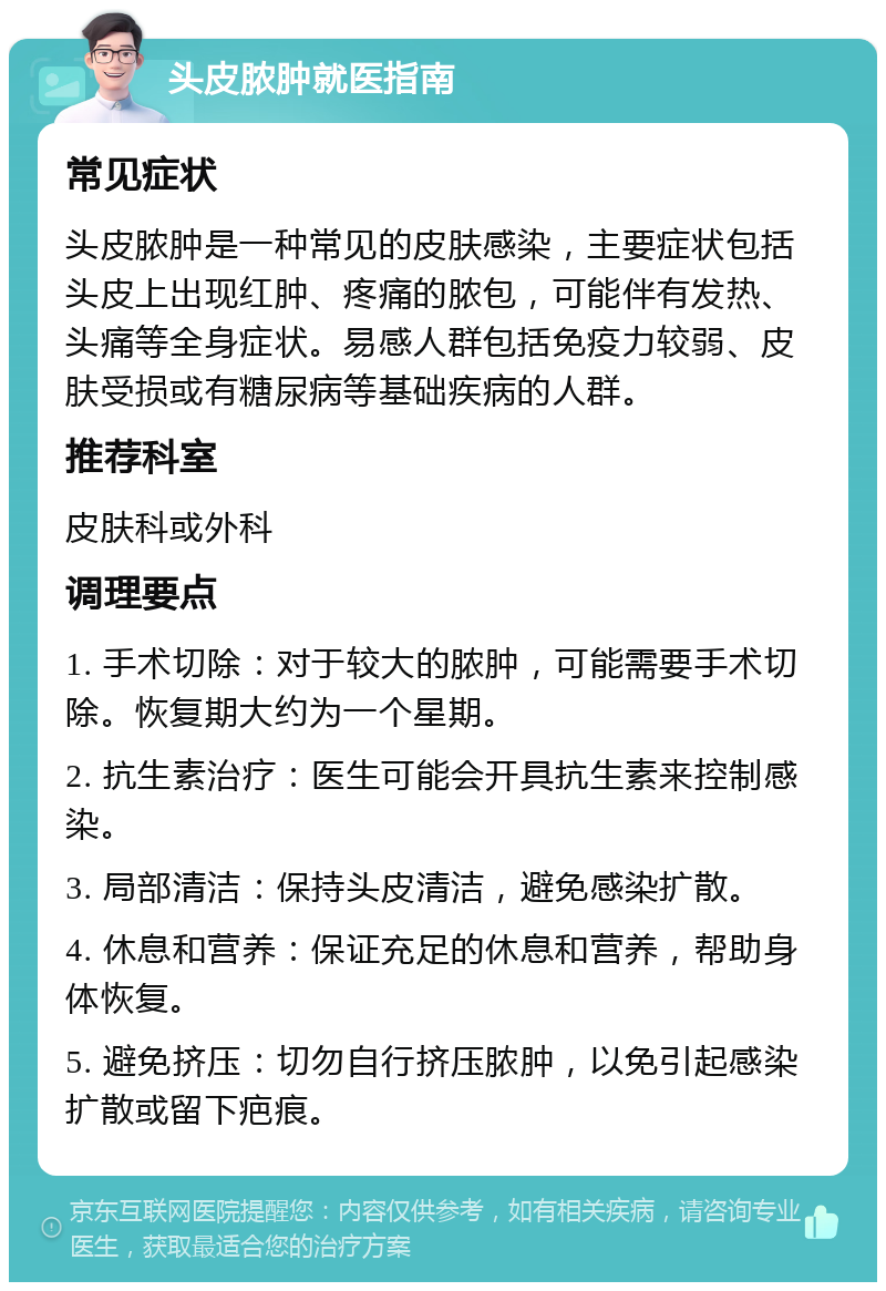 头皮脓肿就医指南 常见症状 头皮脓肿是一种常见的皮肤感染，主要症状包括头皮上出现红肿、疼痛的脓包，可能伴有发热、头痛等全身症状。易感人群包括免疫力较弱、皮肤受损或有糖尿病等基础疾病的人群。 推荐科室 皮肤科或外科 调理要点 1. 手术切除：对于较大的脓肿，可能需要手术切除。恢复期大约为一个星期。 2. 抗生素治疗：医生可能会开具抗生素来控制感染。 3. 局部清洁：保持头皮清洁，避免感染扩散。 4. 休息和营养：保证充足的休息和营养，帮助身体恢复。 5. 避免挤压：切勿自行挤压脓肿，以免引起感染扩散或留下疤痕。