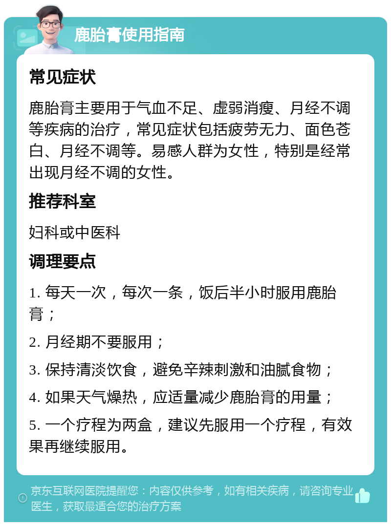 鹿胎膏使用指南 常见症状 鹿胎膏主要用于气血不足、虚弱消瘦、月经不调等疾病的治疗，常见症状包括疲劳无力、面色苍白、月经不调等。易感人群为女性，特别是经常出现月经不调的女性。 推荐科室 妇科或中医科 调理要点 1. 每天一次，每次一条，饭后半小时服用鹿胎膏； 2. 月经期不要服用； 3. 保持清淡饮食，避免辛辣刺激和油腻食物； 4. 如果天气燥热，应适量减少鹿胎膏的用量； 5. 一个疗程为两盒，建议先服用一个疗程，有效果再继续服用。