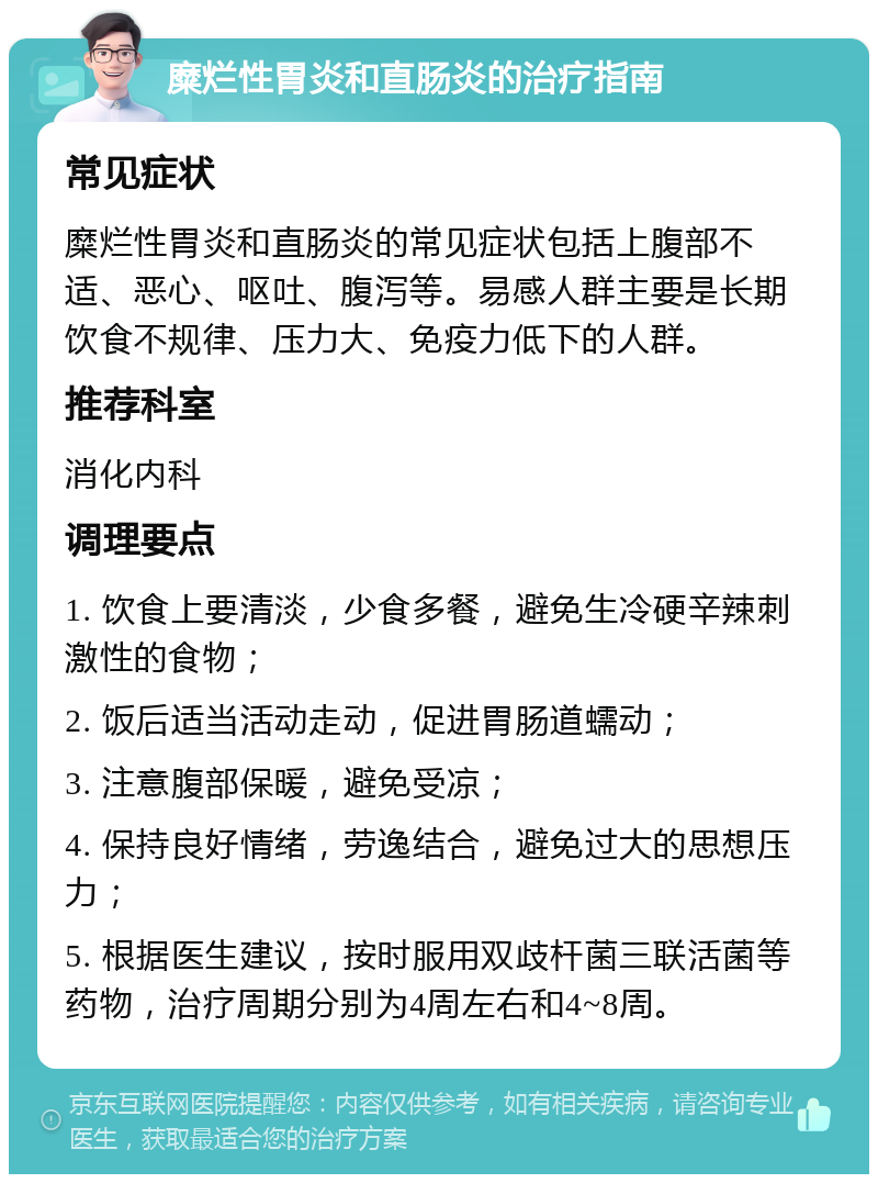 糜烂性胃炎和直肠炎的治疗指南 常见症状 糜烂性胃炎和直肠炎的常见症状包括上腹部不适、恶心、呕吐、腹泻等。易感人群主要是长期饮食不规律、压力大、免疫力低下的人群。 推荐科室 消化内科 调理要点 1. 饮食上要清淡，少食多餐，避免生冷硬辛辣刺激性的食物； 2. 饭后适当活动走动，促进胃肠道蠕动； 3. 注意腹部保暖，避免受凉； 4. 保持良好情绪，劳逸结合，避免过大的思想压力； 5. 根据医生建议，按时服用双歧杆菌三联活菌等药物，治疗周期分别为4周左右和4~8周。