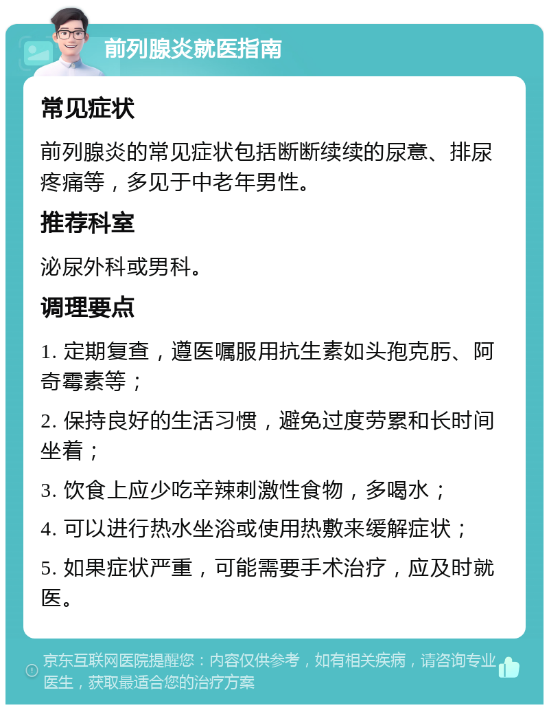 前列腺炎就医指南 常见症状 前列腺炎的常见症状包括断断续续的尿意、排尿疼痛等，多见于中老年男性。 推荐科室 泌尿外科或男科。 调理要点 1. 定期复查，遵医嘱服用抗生素如头孢克肟、阿奇霉素等； 2. 保持良好的生活习惯，避免过度劳累和长时间坐着； 3. 饮食上应少吃辛辣刺激性食物，多喝水； 4. 可以进行热水坐浴或使用热敷来缓解症状； 5. 如果症状严重，可能需要手术治疗，应及时就医。