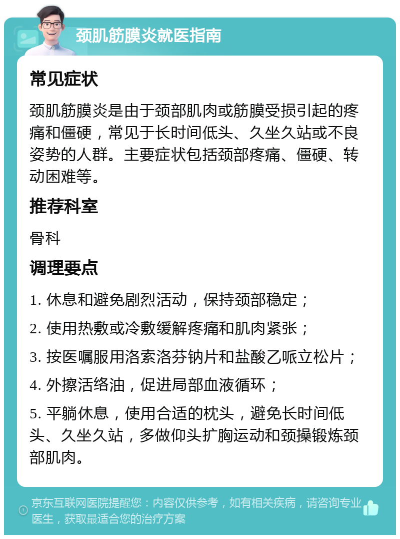 颈肌筋膜炎就医指南 常见症状 颈肌筋膜炎是由于颈部肌肉或筋膜受损引起的疼痛和僵硬，常见于长时间低头、久坐久站或不良姿势的人群。主要症状包括颈部疼痛、僵硬、转动困难等。 推荐科室 骨科 调理要点 1. 休息和避免剧烈活动，保持颈部稳定； 2. 使用热敷或冷敷缓解疼痛和肌肉紧张； 3. 按医嘱服用洛索洛芬钠片和盐酸乙哌立松片； 4. 外擦活络油，促进局部血液循环； 5. 平躺休息，使用合适的枕头，避免长时间低头、久坐久站，多做仰头扩胸运动和颈操锻炼颈部肌肉。