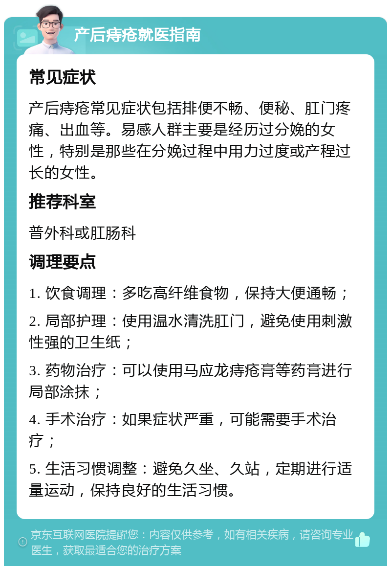 产后痔疮就医指南 常见症状 产后痔疮常见症状包括排便不畅、便秘、肛门疼痛、出血等。易感人群主要是经历过分娩的女性，特别是那些在分娩过程中用力过度或产程过长的女性。 推荐科室 普外科或肛肠科 调理要点 1. 饮食调理：多吃高纤维食物，保持大便通畅； 2. 局部护理：使用温水清洗肛门，避免使用刺激性强的卫生纸； 3. 药物治疗：可以使用马应龙痔疮膏等药膏进行局部涂抹； 4. 手术治疗：如果症状严重，可能需要手术治疗； 5. 生活习惯调整：避免久坐、久站，定期进行适量运动，保持良好的生活习惯。