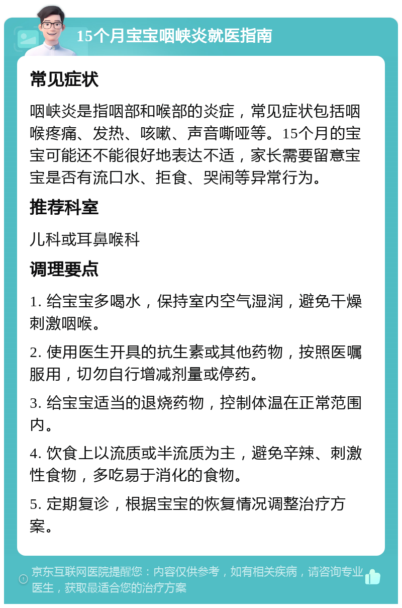 15个月宝宝咽峡炎就医指南 常见症状 咽峡炎是指咽部和喉部的炎症，常见症状包括咽喉疼痛、发热、咳嗽、声音嘶哑等。15个月的宝宝可能还不能很好地表达不适，家长需要留意宝宝是否有流口水、拒食、哭闹等异常行为。 推荐科室 儿科或耳鼻喉科 调理要点 1. 给宝宝多喝水，保持室内空气湿润，避免干燥刺激咽喉。 2. 使用医生开具的抗生素或其他药物，按照医嘱服用，切勿自行增减剂量或停药。 3. 给宝宝适当的退烧药物，控制体温在正常范围内。 4. 饮食上以流质或半流质为主，避免辛辣、刺激性食物，多吃易于消化的食物。 5. 定期复诊，根据宝宝的恢复情况调整治疗方案。