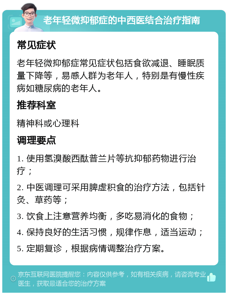 老年轻微抑郁症的中西医结合治疗指南 常见症状 老年轻微抑郁症常见症状包括食欲减退、睡眠质量下降等，易感人群为老年人，特别是有慢性疾病如糖尿病的老年人。 推荐科室 精神科或心理科 调理要点 1. 使用氢溴酸西酞普兰片等抗抑郁药物进行治疗； 2. 中医调理可采用脾虚积食的治疗方法，包括针灸、草药等； 3. 饮食上注意营养均衡，多吃易消化的食物； 4. 保持良好的生活习惯，规律作息，适当运动； 5. 定期复诊，根据病情调整治疗方案。