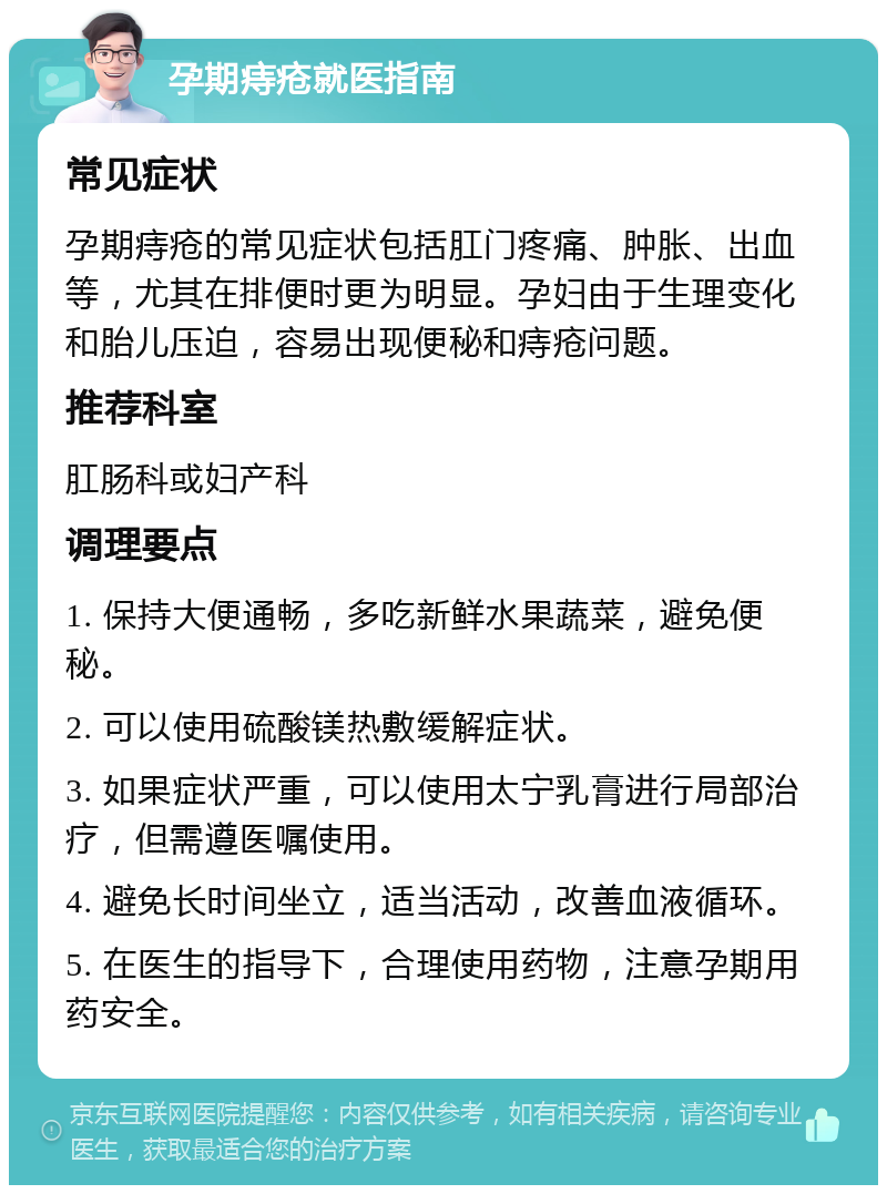 孕期痔疮就医指南 常见症状 孕期痔疮的常见症状包括肛门疼痛、肿胀、出血等，尤其在排便时更为明显。孕妇由于生理变化和胎儿压迫，容易出现便秘和痔疮问题。 推荐科室 肛肠科或妇产科 调理要点 1. 保持大便通畅，多吃新鲜水果蔬菜，避免便秘。 2. 可以使用硫酸镁热敷缓解症状。 3. 如果症状严重，可以使用太宁乳膏进行局部治疗，但需遵医嘱使用。 4. 避免长时间坐立，适当活动，改善血液循环。 5. 在医生的指导下，合理使用药物，注意孕期用药安全。