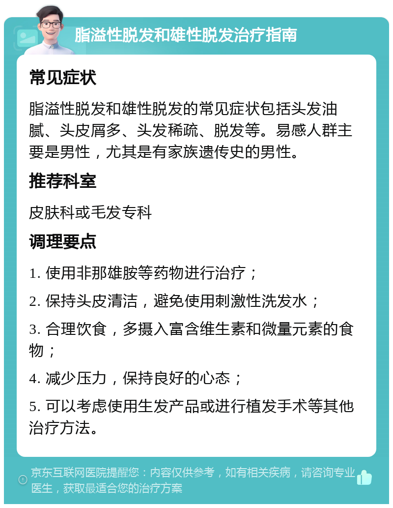 脂溢性脱发和雄性脱发治疗指南 常见症状 脂溢性脱发和雄性脱发的常见症状包括头发油腻、头皮屑多、头发稀疏、脱发等。易感人群主要是男性，尤其是有家族遗传史的男性。 推荐科室 皮肤科或毛发专科 调理要点 1. 使用非那雄胺等药物进行治疗； 2. 保持头皮清洁，避免使用刺激性洗发水； 3. 合理饮食，多摄入富含维生素和微量元素的食物； 4. 减少压力，保持良好的心态； 5. 可以考虑使用生发产品或进行植发手术等其他治疗方法。