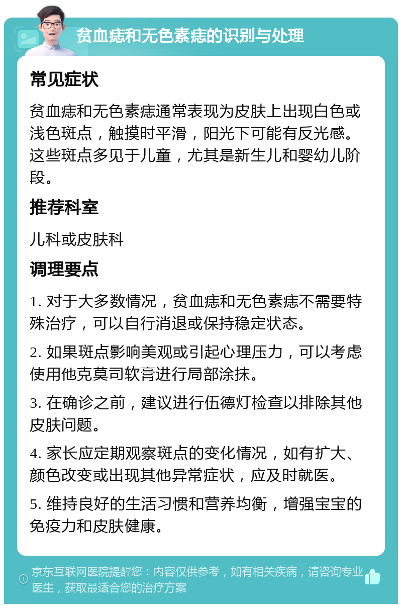 贫血痣和无色素痣的识别与处理 常见症状 贫血痣和无色素痣通常表现为皮肤上出现白色或浅色斑点，触摸时平滑，阳光下可能有反光感。这些斑点多见于儿童，尤其是新生儿和婴幼儿阶段。 推荐科室 儿科或皮肤科 调理要点 1. 对于大多数情况，贫血痣和无色素痣不需要特殊治疗，可以自行消退或保持稳定状态。 2. 如果斑点影响美观或引起心理压力，可以考虑使用他克莫司软膏进行局部涂抹。 3. 在确诊之前，建议进行伍德灯检查以排除其他皮肤问题。 4. 家长应定期观察斑点的变化情况，如有扩大、颜色改变或出现其他异常症状，应及时就医。 5. 维持良好的生活习惯和营养均衡，增强宝宝的免疫力和皮肤健康。