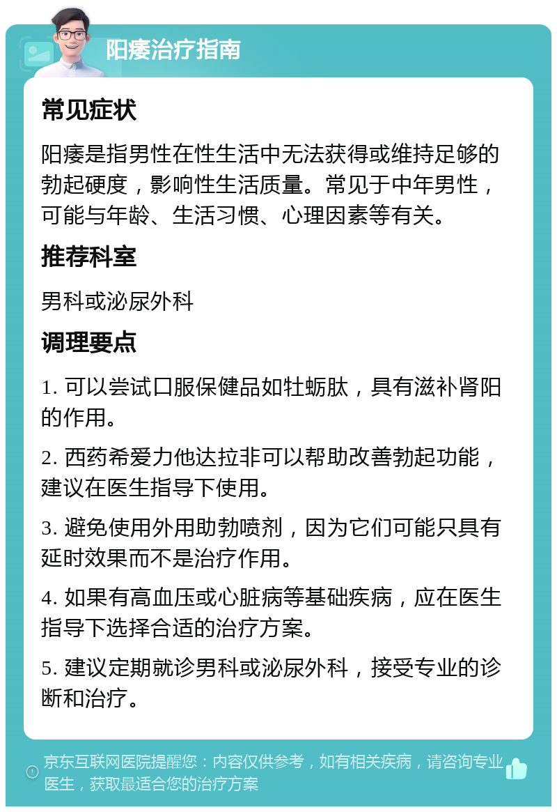 阳痿治疗指南 常见症状 阳痿是指男性在性生活中无法获得或维持足够的勃起硬度，影响性生活质量。常见于中年男性，可能与年龄、生活习惯、心理因素等有关。 推荐科室 男科或泌尿外科 调理要点 1. 可以尝试口服保健品如牡蛎肽，具有滋补肾阳的作用。 2. 西药希爱力他达拉非可以帮助改善勃起功能，建议在医生指导下使用。 3. 避免使用外用助勃喷剂，因为它们可能只具有延时效果而不是治疗作用。 4. 如果有高血压或心脏病等基础疾病，应在医生指导下选择合适的治疗方案。 5. 建议定期就诊男科或泌尿外科，接受专业的诊断和治疗。