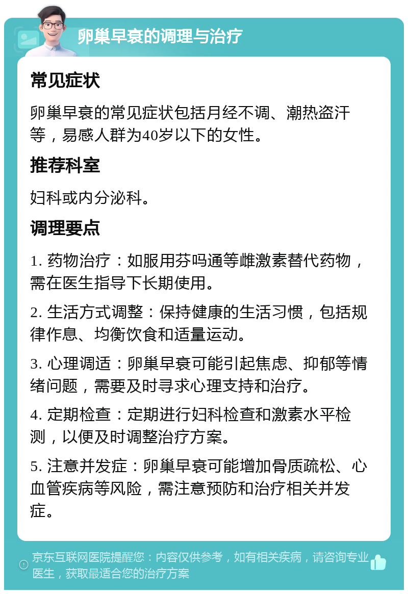 卵巢早衰的调理与治疗 常见症状 卵巢早衰的常见症状包括月经不调、潮热盗汗等，易感人群为40岁以下的女性。 推荐科室 妇科或内分泌科。 调理要点 1. 药物治疗：如服用芬吗通等雌激素替代药物，需在医生指导下长期使用。 2. 生活方式调整：保持健康的生活习惯，包括规律作息、均衡饮食和适量运动。 3. 心理调适：卵巢早衰可能引起焦虑、抑郁等情绪问题，需要及时寻求心理支持和治疗。 4. 定期检查：定期进行妇科检查和激素水平检测，以便及时调整治疗方案。 5. 注意并发症：卵巢早衰可能增加骨质疏松、心血管疾病等风险，需注意预防和治疗相关并发症。