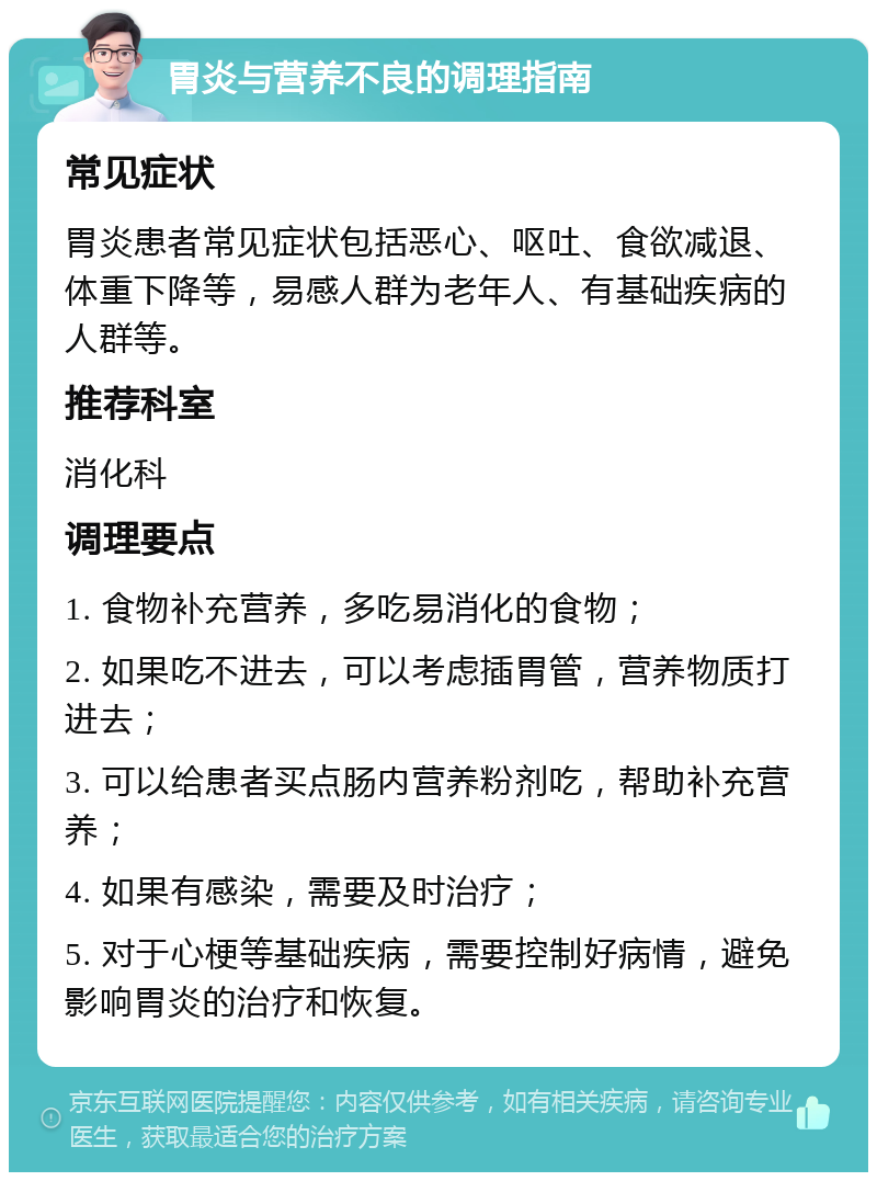 胃炎与营养不良的调理指南 常见症状 胃炎患者常见症状包括恶心、呕吐、食欲减退、体重下降等，易感人群为老年人、有基础疾病的人群等。 推荐科室 消化科 调理要点 1. 食物补充营养，多吃易消化的食物； 2. 如果吃不进去，可以考虑插胃管，营养物质打进去； 3. 可以给患者买点肠内营养粉剂吃，帮助补充营养； 4. 如果有感染，需要及时治疗； 5. 对于心梗等基础疾病，需要控制好病情，避免影响胃炎的治疗和恢复。