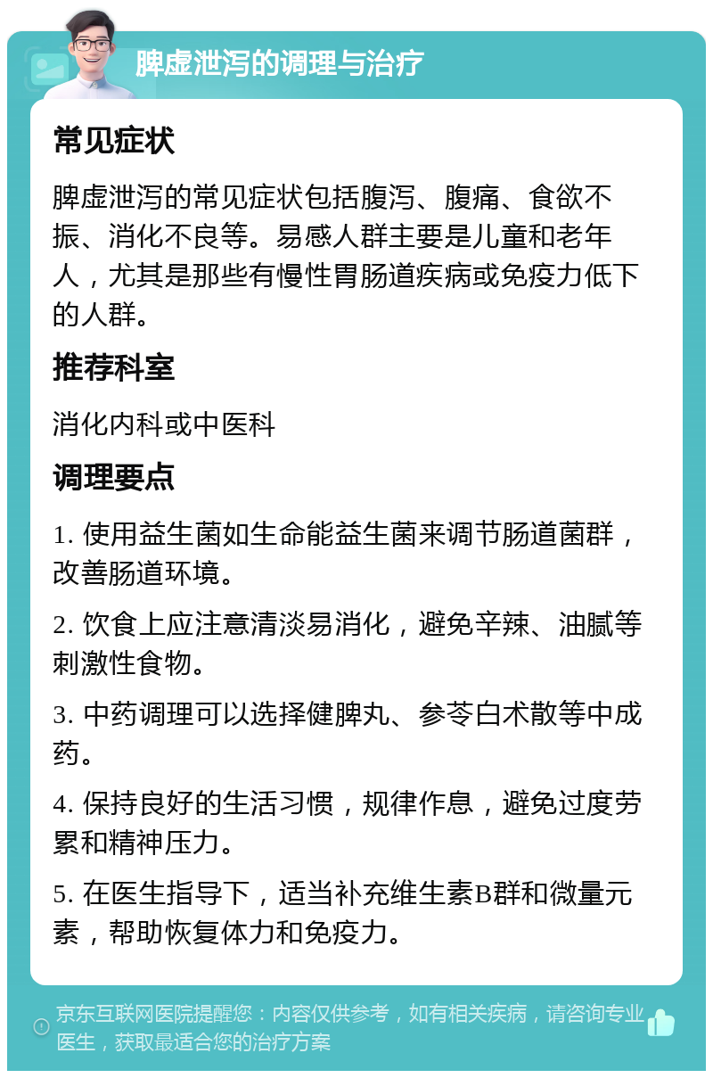 脾虚泄泻的调理与治疗 常见症状 脾虚泄泻的常见症状包括腹泻、腹痛、食欲不振、消化不良等。易感人群主要是儿童和老年人，尤其是那些有慢性胃肠道疾病或免疫力低下的人群。 推荐科室 消化内科或中医科 调理要点 1. 使用益生菌如生命能益生菌来调节肠道菌群，改善肠道环境。 2. 饮食上应注意清淡易消化，避免辛辣、油腻等刺激性食物。 3. 中药调理可以选择健脾丸、参苓白术散等中成药。 4. 保持良好的生活习惯，规律作息，避免过度劳累和精神压力。 5. 在医生指导下，适当补充维生素B群和微量元素，帮助恢复体力和免疫力。