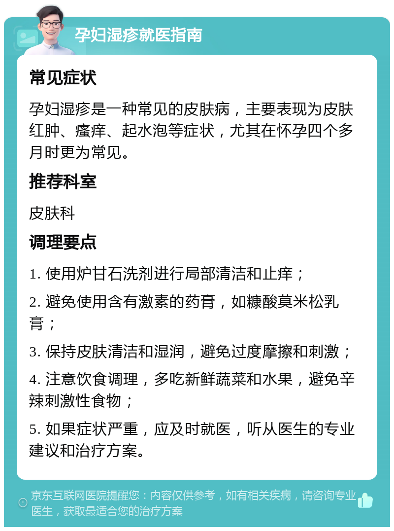 孕妇湿疹就医指南 常见症状 孕妇湿疹是一种常见的皮肤病，主要表现为皮肤红肿、瘙痒、起水泡等症状，尤其在怀孕四个多月时更为常见。 推荐科室 皮肤科 调理要点 1. 使用炉甘石洗剂进行局部清洁和止痒； 2. 避免使用含有激素的药膏，如糠酸莫米松乳膏； 3. 保持皮肤清洁和湿润，避免过度摩擦和刺激； 4. 注意饮食调理，多吃新鲜蔬菜和水果，避免辛辣刺激性食物； 5. 如果症状严重，应及时就医，听从医生的专业建议和治疗方案。