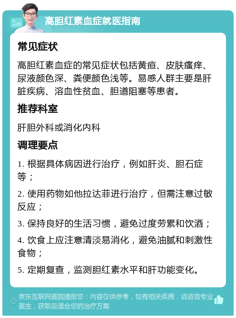 高胆红素血症就医指南 常见症状 高胆红素血症的常见症状包括黄疸、皮肤瘙痒、尿液颜色深、粪便颜色浅等。易感人群主要是肝脏疾病、溶血性贫血、胆道阻塞等患者。 推荐科室 肝胆外科或消化内科 调理要点 1. 根据具体病因进行治疗，例如肝炎、胆石症等； 2. 使用药物如他拉达菲进行治疗，但需注意过敏反应； 3. 保持良好的生活习惯，避免过度劳累和饮酒； 4. 饮食上应注意清淡易消化，避免油腻和刺激性食物； 5. 定期复查，监测胆红素水平和肝功能变化。