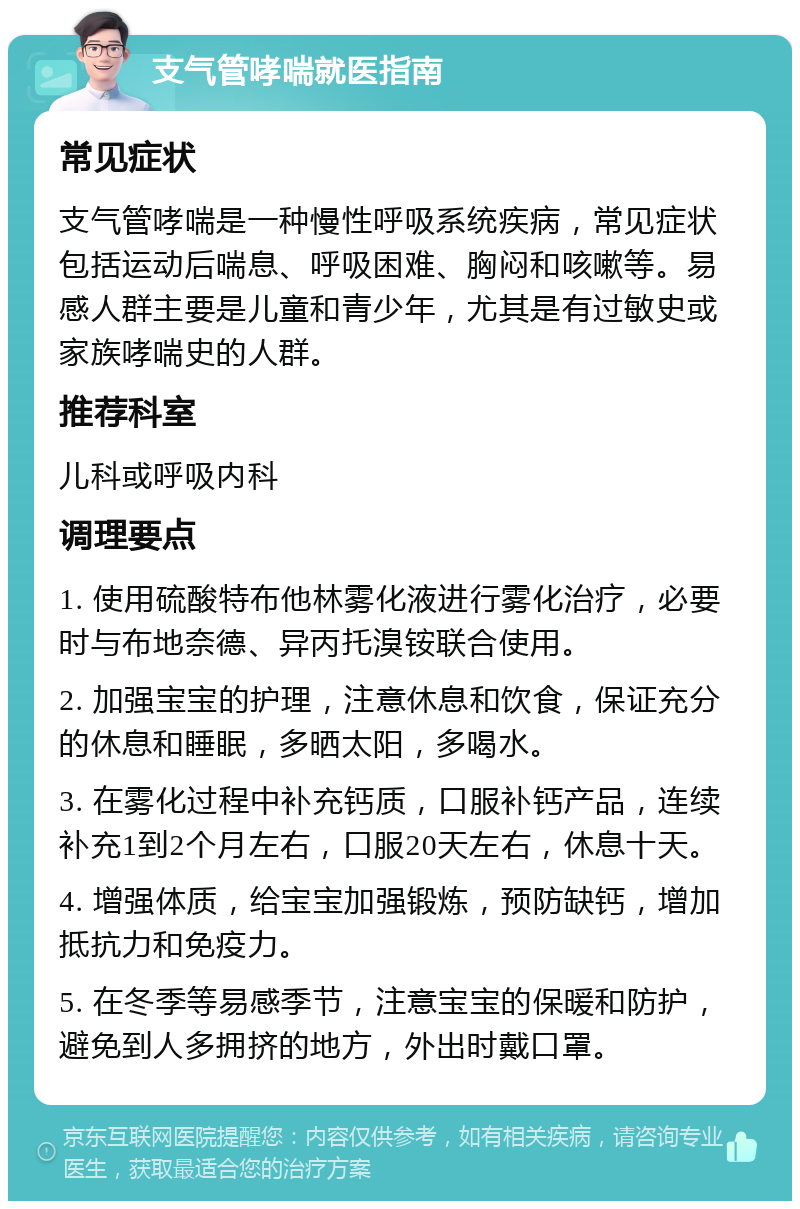 支气管哮喘就医指南 常见症状 支气管哮喘是一种慢性呼吸系统疾病，常见症状包括运动后喘息、呼吸困难、胸闷和咳嗽等。易感人群主要是儿童和青少年，尤其是有过敏史或家族哮喘史的人群。 推荐科室 儿科或呼吸内科 调理要点 1. 使用硫酸特布他林雾化液进行雾化治疗，必要时与布地奈德、异丙托溴铵联合使用。 2. 加强宝宝的护理，注意休息和饮食，保证充分的休息和睡眠，多晒太阳，多喝水。 3. 在雾化过程中补充钙质，口服补钙产品，连续补充1到2个月左右，口服20天左右，休息十天。 4. 增强体质，给宝宝加强锻炼，预防缺钙，增加抵抗力和免疫力。 5. 在冬季等易感季节，注意宝宝的保暖和防护，避免到人多拥挤的地方，外出时戴口罩。