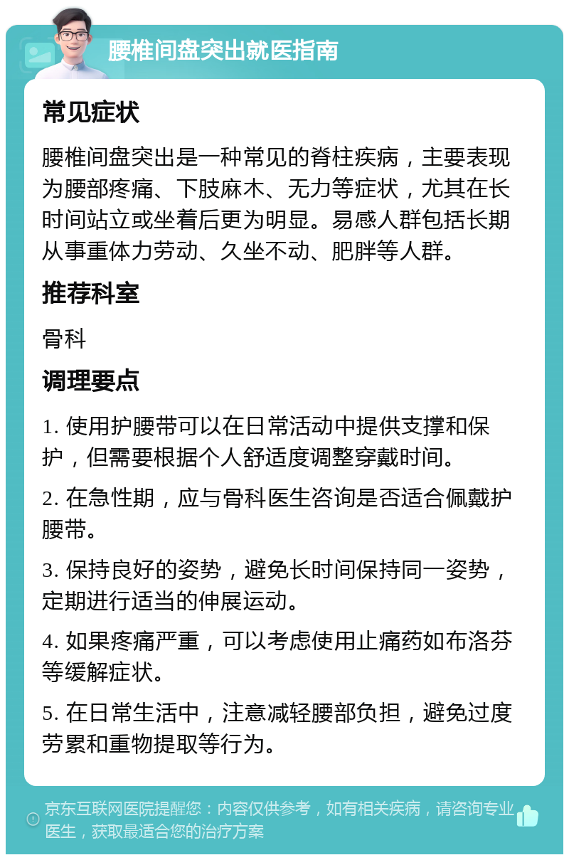 腰椎间盘突出就医指南 常见症状 腰椎间盘突出是一种常见的脊柱疾病，主要表现为腰部疼痛、下肢麻木、无力等症状，尤其在长时间站立或坐着后更为明显。易感人群包括长期从事重体力劳动、久坐不动、肥胖等人群。 推荐科室 骨科 调理要点 1. 使用护腰带可以在日常活动中提供支撑和保护，但需要根据个人舒适度调整穿戴时间。 2. 在急性期，应与骨科医生咨询是否适合佩戴护腰带。 3. 保持良好的姿势，避免长时间保持同一姿势，定期进行适当的伸展运动。 4. 如果疼痛严重，可以考虑使用止痛药如布洛芬等缓解症状。 5. 在日常生活中，注意减轻腰部负担，避免过度劳累和重物提取等行为。