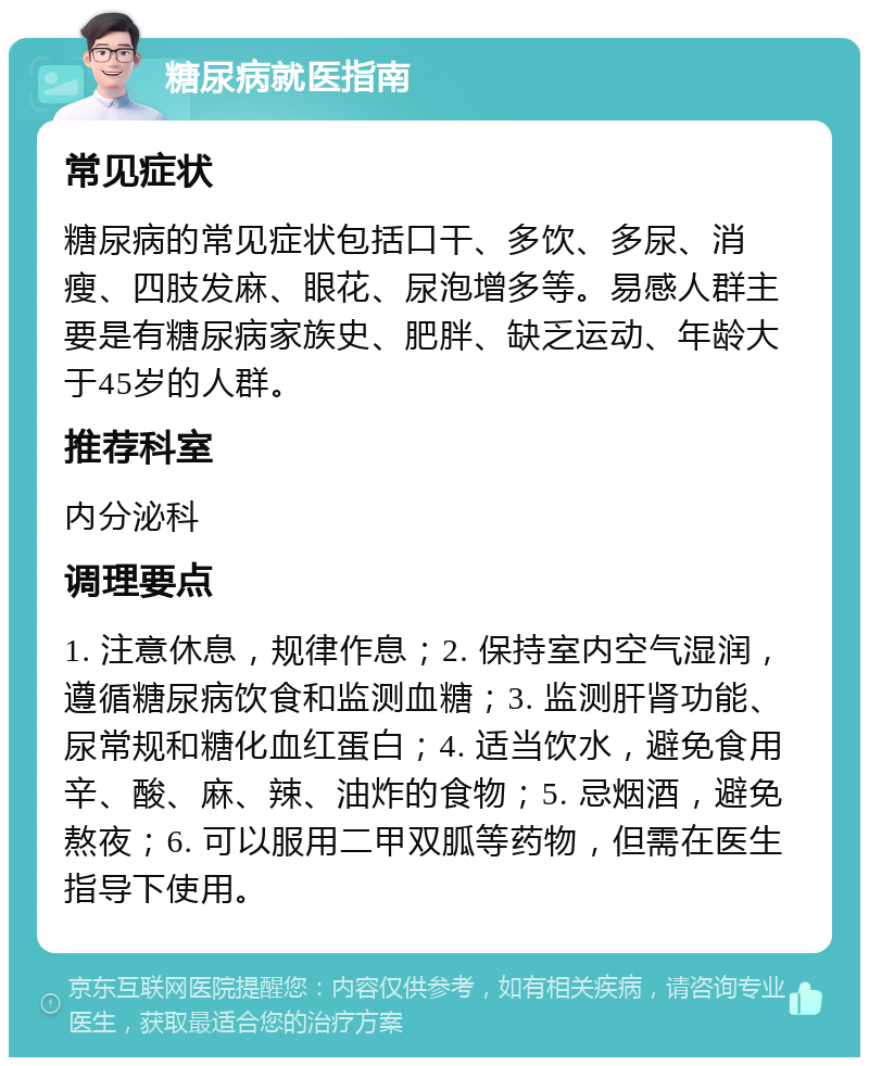 糖尿病就医指南 常见症状 糖尿病的常见症状包括口干、多饮、多尿、消瘦、四肢发麻、眼花、尿泡增多等。易感人群主要是有糖尿病家族史、肥胖、缺乏运动、年龄大于45岁的人群。 推荐科室 内分泌科 调理要点 1. 注意休息，规律作息；2. 保持室内空气湿润，遵循糖尿病饮食和监测血糖；3. 监测肝肾功能、尿常规和糖化血红蛋白；4. 适当饮水，避免食用辛、酸、麻、辣、油炸的食物；5. 忌烟酒，避免熬夜；6. 可以服用二甲双胍等药物，但需在医生指导下使用。