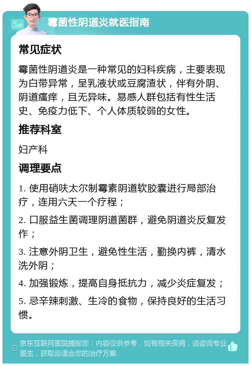 霉菌性阴道炎就医指南 常见症状 霉菌性阴道炎是一种常见的妇科疾病，主要表现为白带异常，呈乳液状或豆腐渣状，伴有外阴、阴道瘙痒，且无异味。易感人群包括有性生活史、免疫力低下、个人体质较弱的女性。 推荐科室 妇产科 调理要点 1. 使用硝呋太尔制霉素阴道软胶囊进行局部治疗，连用六天一个疗程； 2. 口服益生菌调理阴道菌群，避免阴道炎反复发作； 3. 注意外阴卫生，避免性生活，勤换内裤，清水洗外阴； 4. 加强锻炼，提高自身抵抗力，减少炎症复发； 5. 忌辛辣刺激、生冷的食物，保持良好的生活习惯。