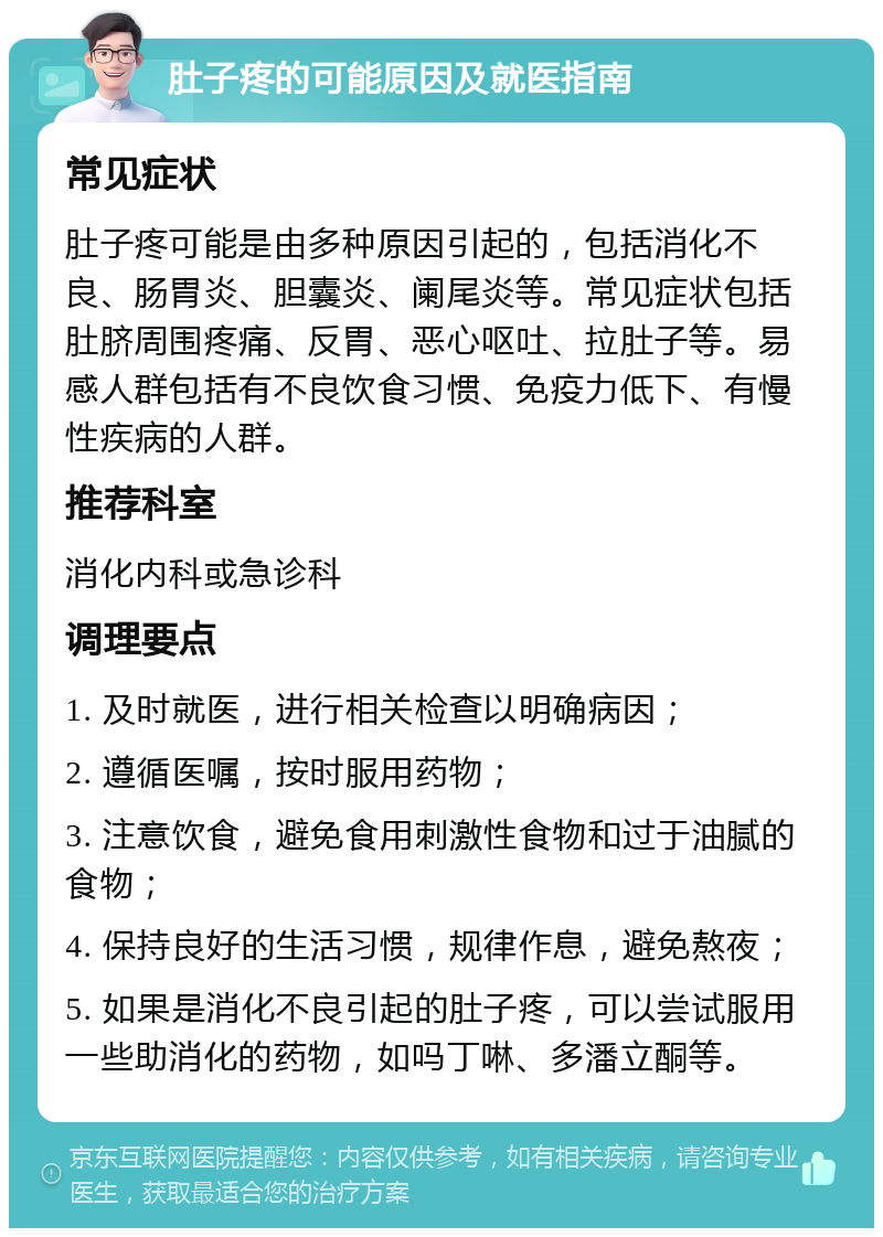 肚子疼的可能原因及就医指南 常见症状 肚子疼可能是由多种原因引起的，包括消化不良、肠胃炎、胆囊炎、阑尾炎等。常见症状包括肚脐周围疼痛、反胃、恶心呕吐、拉肚子等。易感人群包括有不良饮食习惯、免疫力低下、有慢性疾病的人群。 推荐科室 消化内科或急诊科 调理要点 1. 及时就医，进行相关检查以明确病因； 2. 遵循医嘱，按时服用药物； 3. 注意饮食，避免食用刺激性食物和过于油腻的食物； 4. 保持良好的生活习惯，规律作息，避免熬夜； 5. 如果是消化不良引起的肚子疼，可以尝试服用一些助消化的药物，如吗丁啉、多潘立酮等。