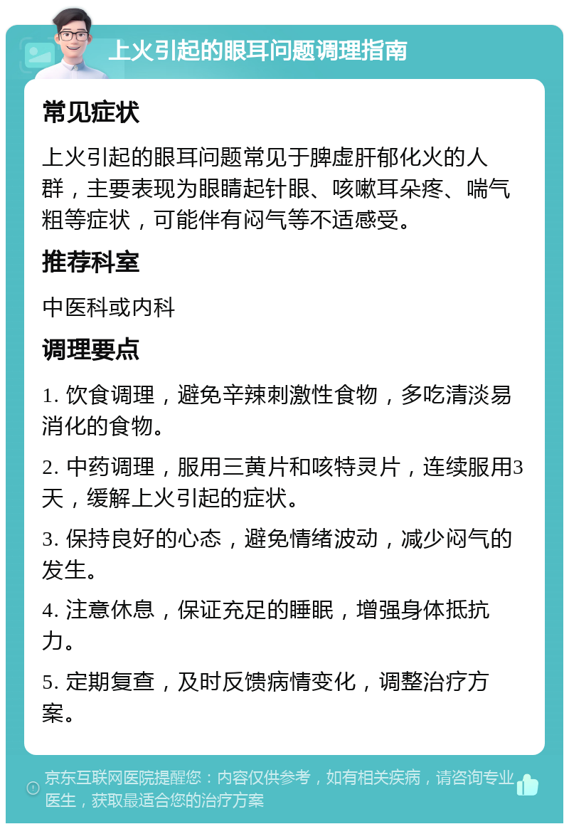 上火引起的眼耳问题调理指南 常见症状 上火引起的眼耳问题常见于脾虚肝郁化火的人群，主要表现为眼睛起针眼、咳嗽耳朵疼、喘气粗等症状，可能伴有闷气等不适感受。 推荐科室 中医科或内科 调理要点 1. 饮食调理，避免辛辣刺激性食物，多吃清淡易消化的食物。 2. 中药调理，服用三黄片和咳特灵片，连续服用3天，缓解上火引起的症状。 3. 保持良好的心态，避免情绪波动，减少闷气的发生。 4. 注意休息，保证充足的睡眠，增强身体抵抗力。 5. 定期复查，及时反馈病情变化，调整治疗方案。