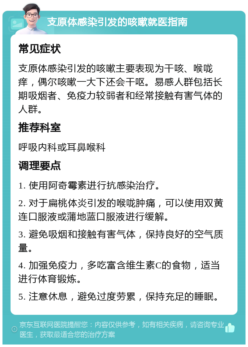 支原体感染引发的咳嗽就医指南 常见症状 支原体感染引发的咳嗽主要表现为干咳、喉咙痒，偶尔咳嗽一大下还会干呕。易感人群包括长期吸烟者、免疫力较弱者和经常接触有害气体的人群。 推荐科室 呼吸内科或耳鼻喉科 调理要点 1. 使用阿奇霉素进行抗感染治疗。 2. 对于扁桃体炎引发的喉咙肿痛，可以使用双黄连口服液或蒲地蓝口服液进行缓解。 3. 避免吸烟和接触有害气体，保持良好的空气质量。 4. 加强免疫力，多吃富含维生素C的食物，适当进行体育锻炼。 5. 注意休息，避免过度劳累，保持充足的睡眠。