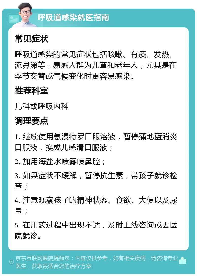 呼吸道感染就医指南 常见症状 呼吸道感染的常见症状包括咳嗽、有痰、发热、流鼻涕等，易感人群为儿童和老年人，尤其是在季节交替或气候变化时更容易感染。 推荐科室 儿科或呼吸内科 调理要点 1. 继续使用氨溴特罗口服溶液，暂停蒲地蓝消炎口服液，换成儿感清口服液； 2. 加用海盐水喷雾喷鼻腔； 3. 如果症状不缓解，暂停抗生素，带孩子就诊检查； 4. 注意观察孩子的精神状态、食欲、大便以及尿量； 5. 在用药过程中出现不适，及时上线咨询或去医院就诊。