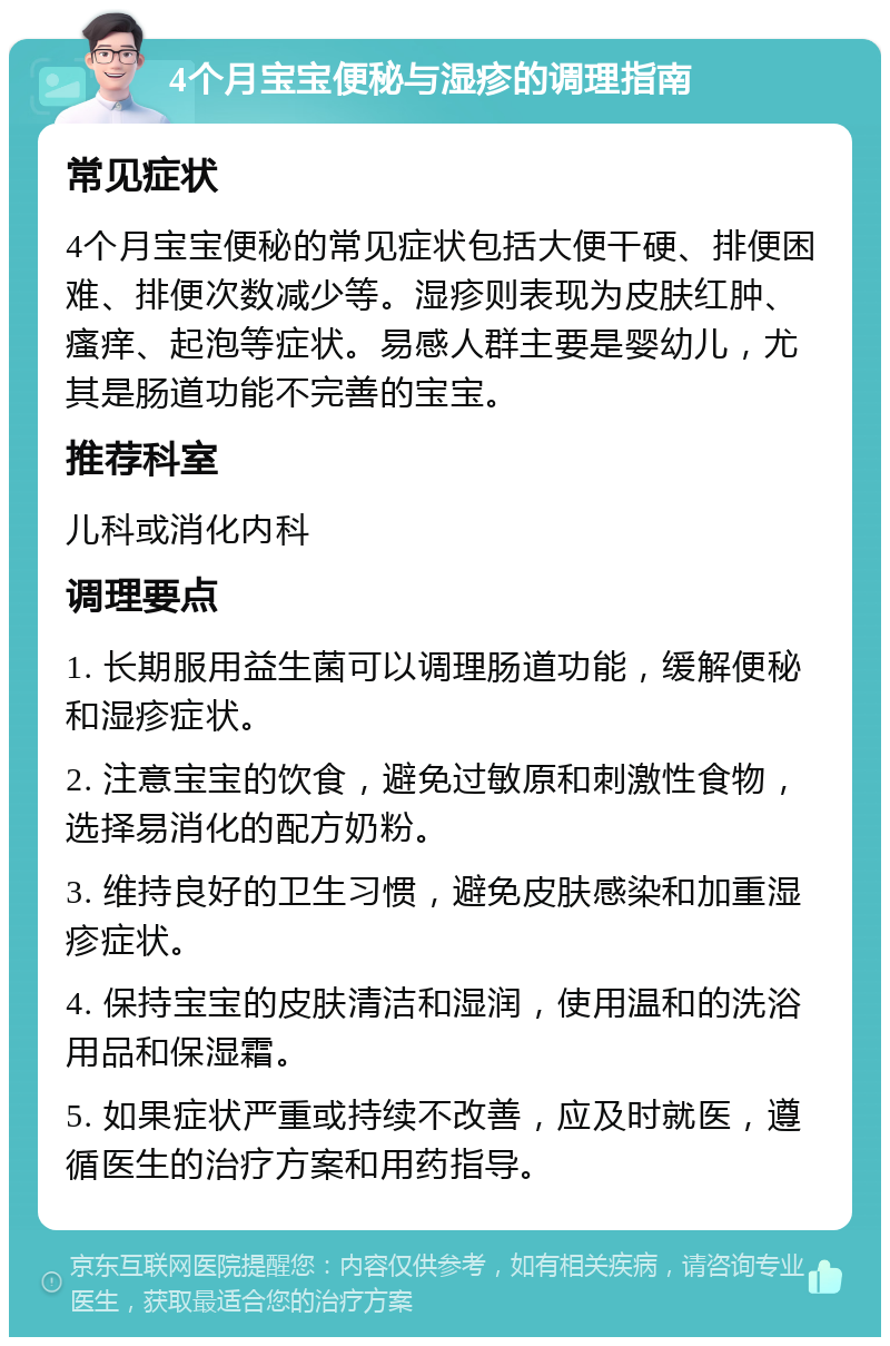 4个月宝宝便秘与湿疹的调理指南 常见症状 4个月宝宝便秘的常见症状包括大便干硬、排便困难、排便次数减少等。湿疹则表现为皮肤红肿、瘙痒、起泡等症状。易感人群主要是婴幼儿，尤其是肠道功能不完善的宝宝。 推荐科室 儿科或消化内科 调理要点 1. 长期服用益生菌可以调理肠道功能，缓解便秘和湿疹症状。 2. 注意宝宝的饮食，避免过敏原和刺激性食物，选择易消化的配方奶粉。 3. 维持良好的卫生习惯，避免皮肤感染和加重湿疹症状。 4. 保持宝宝的皮肤清洁和湿润，使用温和的洗浴用品和保湿霜。 5. 如果症状严重或持续不改善，应及时就医，遵循医生的治疗方案和用药指导。