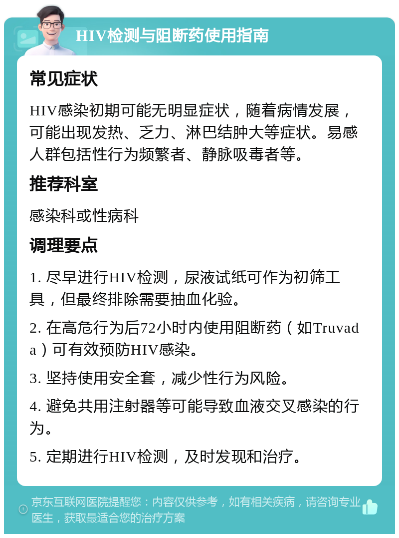 HIV检测与阻断药使用指南 常见症状 HIV感染初期可能无明显症状，随着病情发展，可能出现发热、乏力、淋巴结肿大等症状。易感人群包括性行为频繁者、静脉吸毒者等。 推荐科室 感染科或性病科 调理要点 1. 尽早进行HIV检测，尿液试纸可作为初筛工具，但最终排除需要抽血化验。 2. 在高危行为后72小时内使用阻断药（如Truvada）可有效预防HIV感染。 3. 坚持使用安全套，减少性行为风险。 4. 避免共用注射器等可能导致血液交叉感染的行为。 5. 定期进行HIV检测，及时发现和治疗。