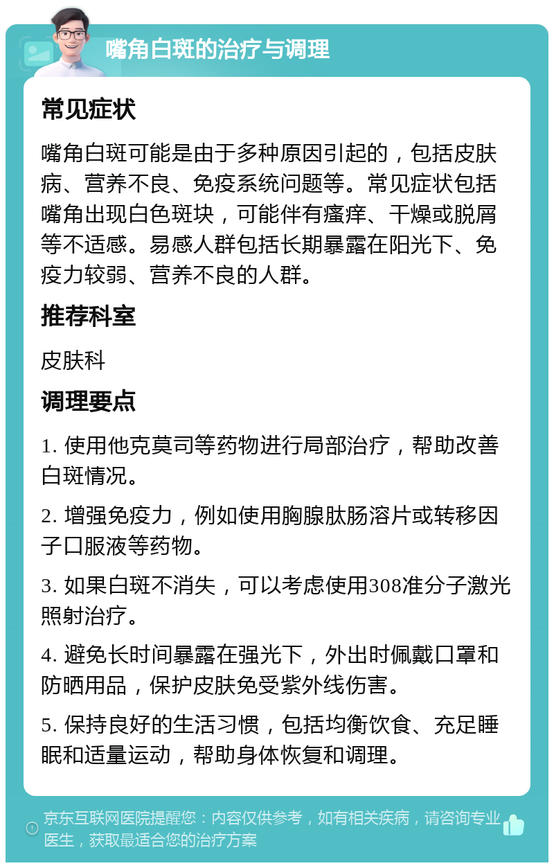 嘴角白斑的治疗与调理 常见症状 嘴角白斑可能是由于多种原因引起的，包括皮肤病、营养不良、免疫系统问题等。常见症状包括嘴角出现白色斑块，可能伴有瘙痒、干燥或脱屑等不适感。易感人群包括长期暴露在阳光下、免疫力较弱、营养不良的人群。 推荐科室 皮肤科 调理要点 1. 使用他克莫司等药物进行局部治疗，帮助改善白斑情况。 2. 增强免疫力，例如使用胸腺肽肠溶片或转移因子口服液等药物。 3. 如果白斑不消失，可以考虑使用308准分子激光照射治疗。 4. 避免长时间暴露在强光下，外出时佩戴口罩和防晒用品，保护皮肤免受紫外线伤害。 5. 保持良好的生活习惯，包括均衡饮食、充足睡眠和适量运动，帮助身体恢复和调理。