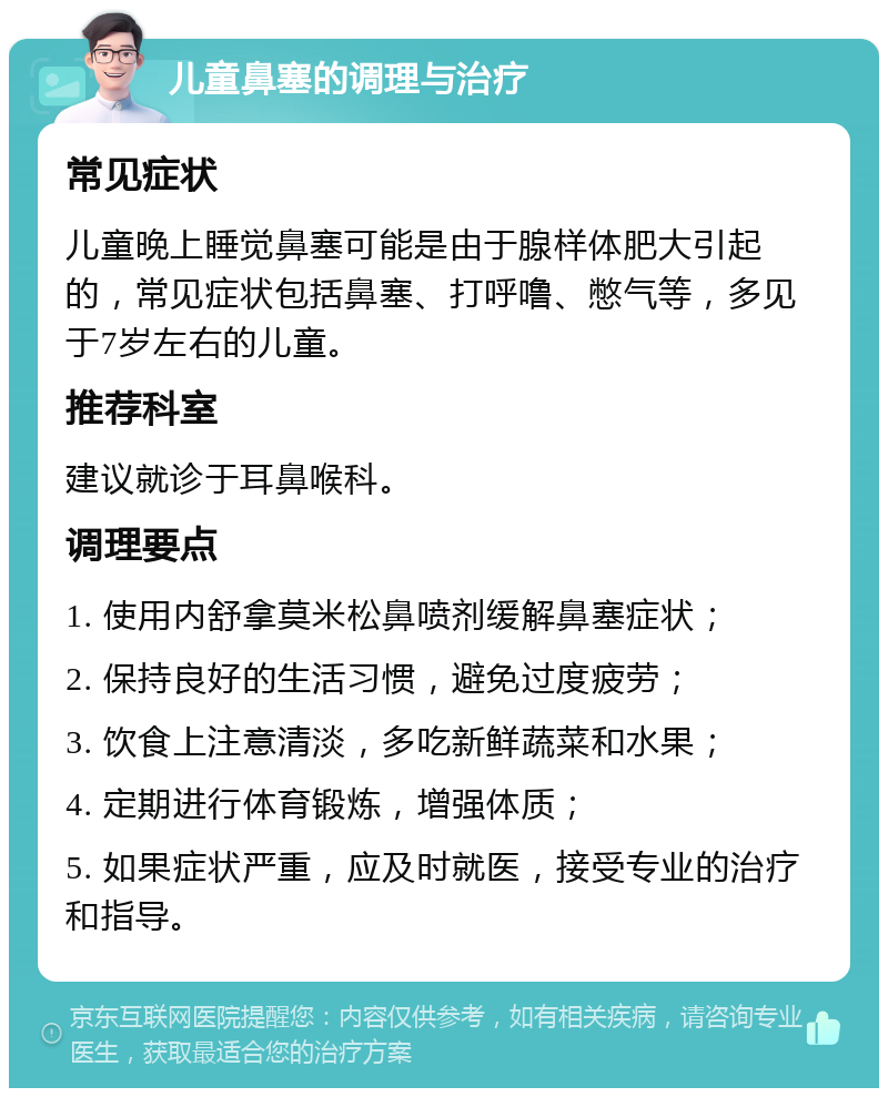 儿童鼻塞的调理与治疗 常见症状 儿童晚上睡觉鼻塞可能是由于腺样体肥大引起的，常见症状包括鼻塞、打呼噜、憋气等，多见于7岁左右的儿童。 推荐科室 建议就诊于耳鼻喉科。 调理要点 1. 使用内舒拿莫米松鼻喷剂缓解鼻塞症状； 2. 保持良好的生活习惯，避免过度疲劳； 3. 饮食上注意清淡，多吃新鲜蔬菜和水果； 4. 定期进行体育锻炼，增强体质； 5. 如果症状严重，应及时就医，接受专业的治疗和指导。