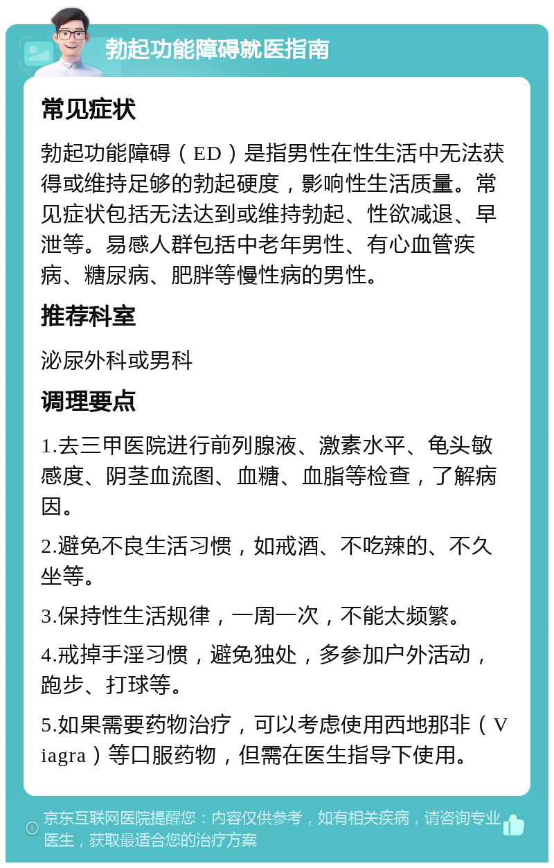 勃起功能障碍就医指南 常见症状 勃起功能障碍（ED）是指男性在性生活中无法获得或维持足够的勃起硬度，影响性生活质量。常见症状包括无法达到或维持勃起、性欲减退、早泄等。易感人群包括中老年男性、有心血管疾病、糖尿病、肥胖等慢性病的男性。 推荐科室 泌尿外科或男科 调理要点 1.去三甲医院进行前列腺液、激素水平、龟头敏感度、阴茎血流图、血糖、血脂等检查，了解病因。 2.避免不良生活习惯，如戒酒、不吃辣的、不久坐等。 3.保持性生活规律，一周一次，不能太频繁。 4.戒掉手淫习惯，避免独处，多参加户外活动，跑步、打球等。 5.如果需要药物治疗，可以考虑使用西地那非（Viagra）等口服药物，但需在医生指导下使用。