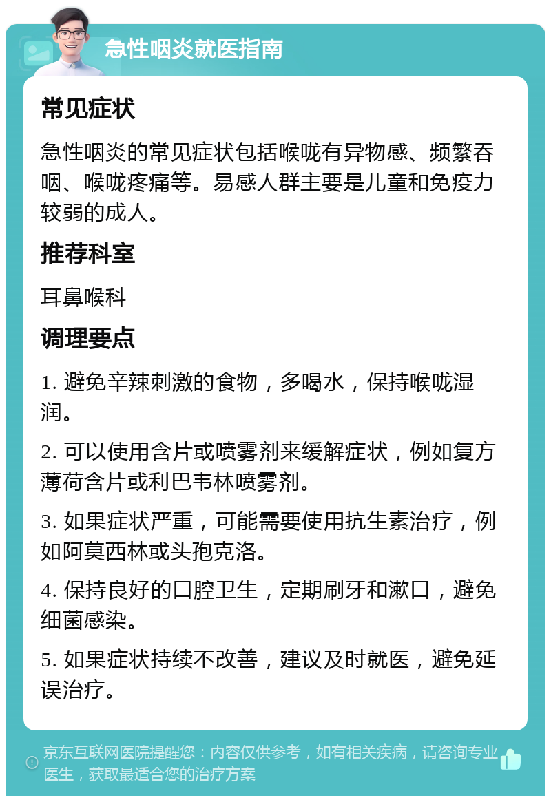 急性咽炎就医指南 常见症状 急性咽炎的常见症状包括喉咙有异物感、频繁吞咽、喉咙疼痛等。易感人群主要是儿童和免疫力较弱的成人。 推荐科室 耳鼻喉科 调理要点 1. 避免辛辣刺激的食物，多喝水，保持喉咙湿润。 2. 可以使用含片或喷雾剂来缓解症状，例如复方薄荷含片或利巴韦林喷雾剂。 3. 如果症状严重，可能需要使用抗生素治疗，例如阿莫西林或头孢克洛。 4. 保持良好的口腔卫生，定期刷牙和漱口，避免细菌感染。 5. 如果症状持续不改善，建议及时就医，避免延误治疗。