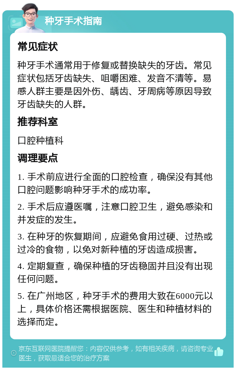 种牙手术指南 常见症状 种牙手术通常用于修复或替换缺失的牙齿。常见症状包括牙齿缺失、咀嚼困难、发音不清等。易感人群主要是因外伤、龋齿、牙周病等原因导致牙齿缺失的人群。 推荐科室 口腔种植科 调理要点 1. 手术前应进行全面的口腔检查，确保没有其他口腔问题影响种牙手术的成功率。 2. 手术后应遵医嘱，注意口腔卫生，避免感染和并发症的发生。 3. 在种牙的恢复期间，应避免食用过硬、过热或过冷的食物，以免对新种植的牙齿造成损害。 4. 定期复查，确保种植的牙齿稳固并且没有出现任何问题。 5. 在广州地区，种牙手术的费用大致在6000元以上，具体价格还需根据医院、医生和种植材料的选择而定。