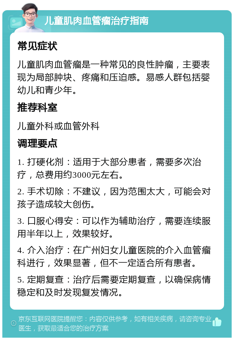 儿童肌肉血管瘤治疗指南 常见症状 儿童肌肉血管瘤是一种常见的良性肿瘤，主要表现为局部肿块、疼痛和压迫感。易感人群包括婴幼儿和青少年。 推荐科室 儿童外科或血管外科 调理要点 1. 打硬化剂：适用于大部分患者，需要多次治疗，总费用约3000元左右。 2. 手术切除：不建议，因为范围太大，可能会对孩子造成较大创伤。 3. 口服心得安：可以作为辅助治疗，需要连续服用半年以上，效果较好。 4. 介入治疗：在广州妇女儿童医院的介入血管瘤科进行，效果显著，但不一定适合所有患者。 5. 定期复查：治疗后需要定期复查，以确保病情稳定和及时发现复发情况。