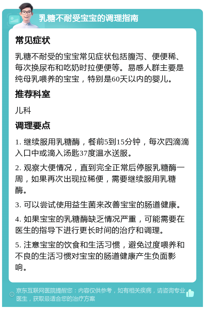 乳糖不耐受宝宝的调理指南 常见症状 乳糖不耐受的宝宝常见症状包括腹泻、便便稀、每次换尿布和吃奶时拉便便等。易感人群主要是纯母乳喂养的宝宝，特别是60天以内的婴儿。 推荐科室 儿科 调理要点 1. 继续服用乳糖酶，餐前5到15分钟，每次四滴滴入口中或滴入汤匙37度温水送服。 2. 观察大便情况，直到完全正常后停服乳糖酶一周，如果再次出现拉稀便，需要继续服用乳糖酶。 3. 可以尝试使用益生菌来改善宝宝的肠道健康。 4. 如果宝宝的乳糖酶缺乏情况严重，可能需要在医生的指导下进行更长时间的治疗和调理。 5. 注意宝宝的饮食和生活习惯，避免过度喂养和不良的生活习惯对宝宝的肠道健康产生负面影响。