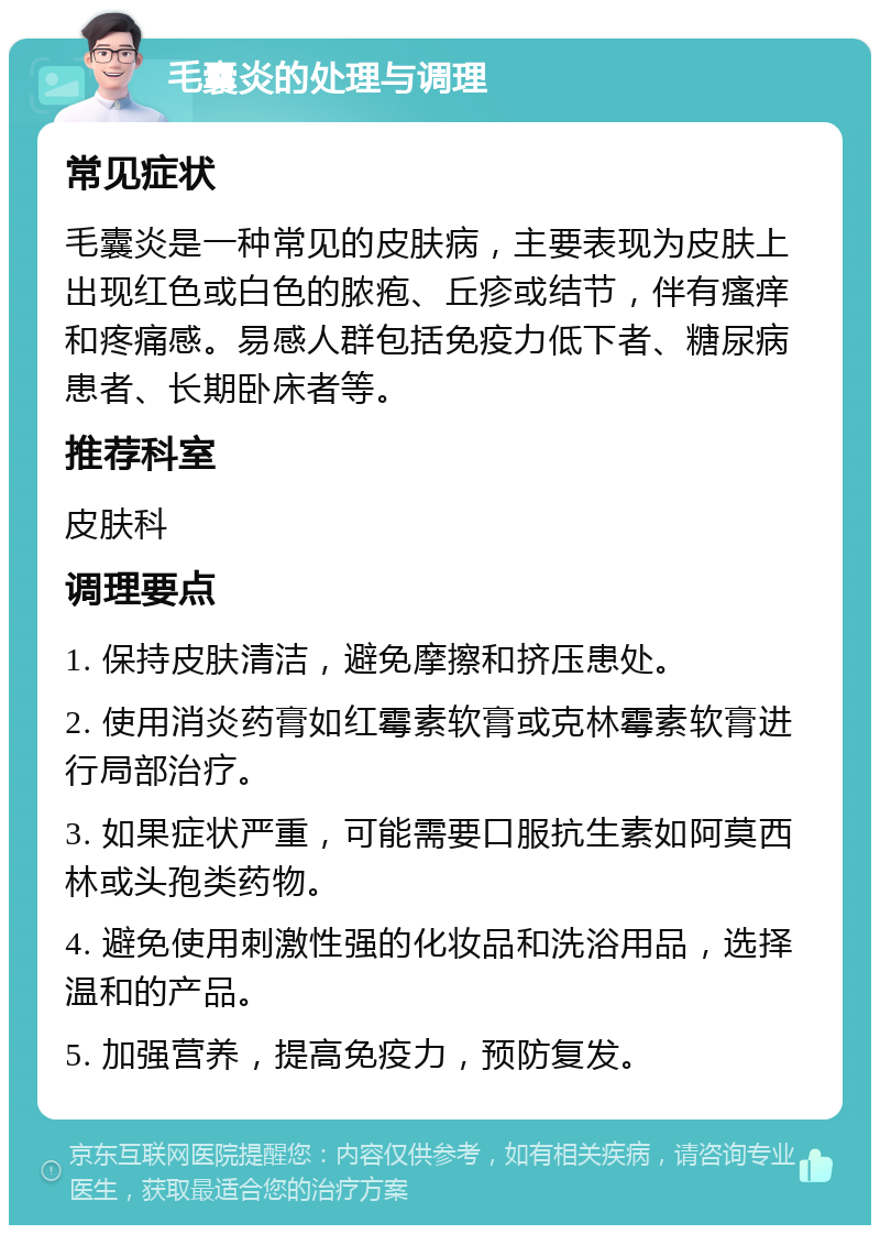 毛囊炎的处理与调理 常见症状 毛囊炎是一种常见的皮肤病，主要表现为皮肤上出现红色或白色的脓疱、丘疹或结节，伴有瘙痒和疼痛感。易感人群包括免疫力低下者、糖尿病患者、长期卧床者等。 推荐科室 皮肤科 调理要点 1. 保持皮肤清洁，避免摩擦和挤压患处。 2. 使用消炎药膏如红霉素软膏或克林霉素软膏进行局部治疗。 3. 如果症状严重，可能需要口服抗生素如阿莫西林或头孢类药物。 4. 避免使用刺激性强的化妆品和洗浴用品，选择温和的产品。 5. 加强营养，提高免疫力，预防复发。