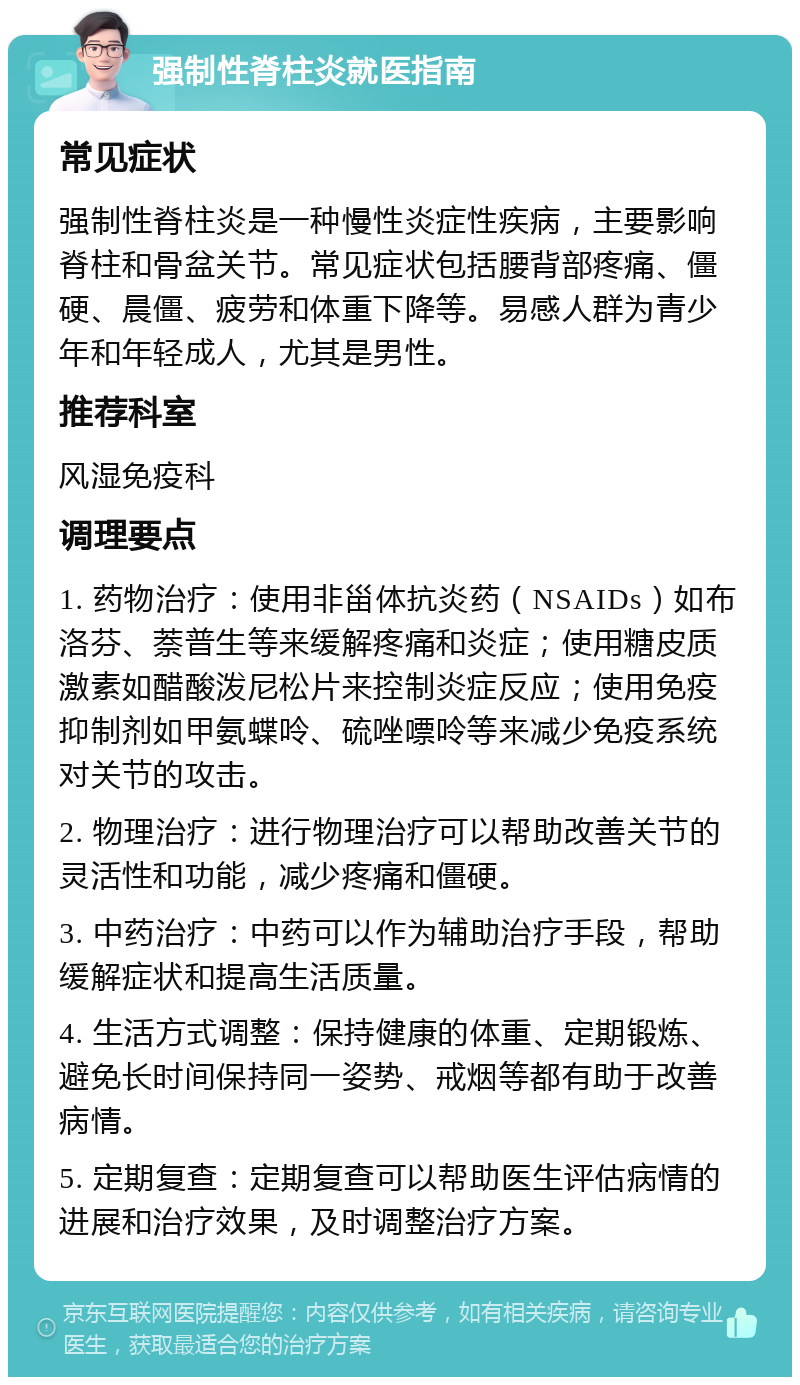 强制性脊柱炎就医指南 常见症状 强制性脊柱炎是一种慢性炎症性疾病，主要影响脊柱和骨盆关节。常见症状包括腰背部疼痛、僵硬、晨僵、疲劳和体重下降等。易感人群为青少年和年轻成人，尤其是男性。 推荐科室 风湿免疫科 调理要点 1. 药物治疗：使用非甾体抗炎药（NSAIDs）如布洛芬、萘普生等来缓解疼痛和炎症；使用糖皮质激素如醋酸泼尼松片来控制炎症反应；使用免疫抑制剂如甲氨蝶呤、硫唑嘌呤等来减少免疫系统对关节的攻击。 2. 物理治疗：进行物理治疗可以帮助改善关节的灵活性和功能，减少疼痛和僵硬。 3. 中药治疗：中药可以作为辅助治疗手段，帮助缓解症状和提高生活质量。 4. 生活方式调整：保持健康的体重、定期锻炼、避免长时间保持同一姿势、戒烟等都有助于改善病情。 5. 定期复查：定期复查可以帮助医生评估病情的进展和治疗效果，及时调整治疗方案。