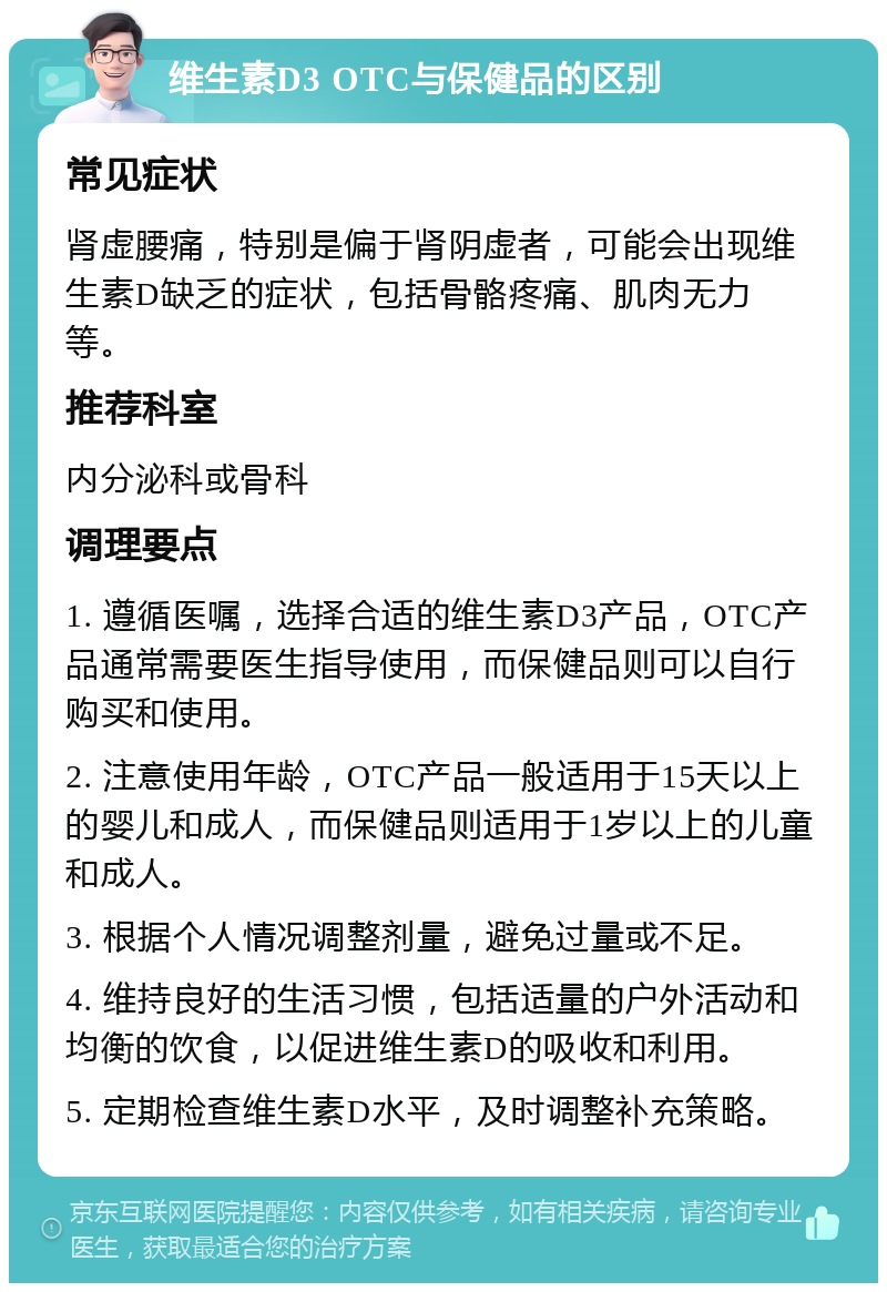 维生素D3 OTC与保健品的区别 常见症状 肾虚腰痛，特别是偏于肾阴虚者，可能会出现维生素D缺乏的症状，包括骨骼疼痛、肌肉无力等。 推荐科室 内分泌科或骨科 调理要点 1. 遵循医嘱，选择合适的维生素D3产品，OTC产品通常需要医生指导使用，而保健品则可以自行购买和使用。 2. 注意使用年龄，OTC产品一般适用于15天以上的婴儿和成人，而保健品则适用于1岁以上的儿童和成人。 3. 根据个人情况调整剂量，避免过量或不足。 4. 维持良好的生活习惯，包括适量的户外活动和均衡的饮食，以促进维生素D的吸收和利用。 5. 定期检查维生素D水平，及时调整补充策略。