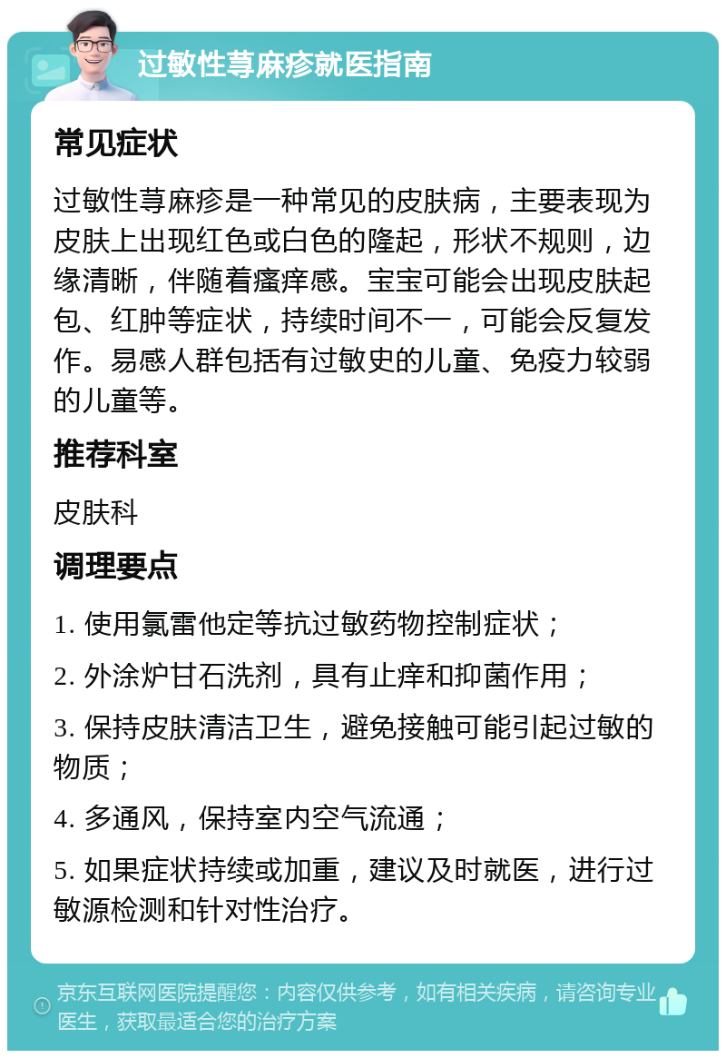 过敏性荨麻疹就医指南 常见症状 过敏性荨麻疹是一种常见的皮肤病，主要表现为皮肤上出现红色或白色的隆起，形状不规则，边缘清晰，伴随着瘙痒感。宝宝可能会出现皮肤起包、红肿等症状，持续时间不一，可能会反复发作。易感人群包括有过敏史的儿童、免疫力较弱的儿童等。 推荐科室 皮肤科 调理要点 1. 使用氯雷他定等抗过敏药物控制症状； 2. 外涂炉甘石洗剂，具有止痒和抑菌作用； 3. 保持皮肤清洁卫生，避免接触可能引起过敏的物质； 4. 多通风，保持室内空气流通； 5. 如果症状持续或加重，建议及时就医，进行过敏源检测和针对性治疗。