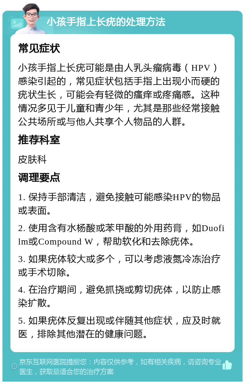 小孩手指上长疣的处理方法 常见症状 小孩手指上长疣可能是由人乳头瘤病毒（HPV）感染引起的，常见症状包括手指上出现小而硬的疣状生长，可能会有轻微的瘙痒或疼痛感。这种情况多见于儿童和青少年，尤其是那些经常接触公共场所或与他人共享个人物品的人群。 推荐科室 皮肤科 调理要点 1. 保持手部清洁，避免接触可能感染HPV的物品或表面。 2. 使用含有水杨酸或苯甲酸的外用药膏，如Duofilm或Compound W，帮助软化和去除疣体。 3. 如果疣体较大或多个，可以考虑液氮冷冻治疗或手术切除。 4. 在治疗期间，避免抓挠或剪切疣体，以防止感染扩散。 5. 如果疣体反复出现或伴随其他症状，应及时就医，排除其他潜在的健康问题。