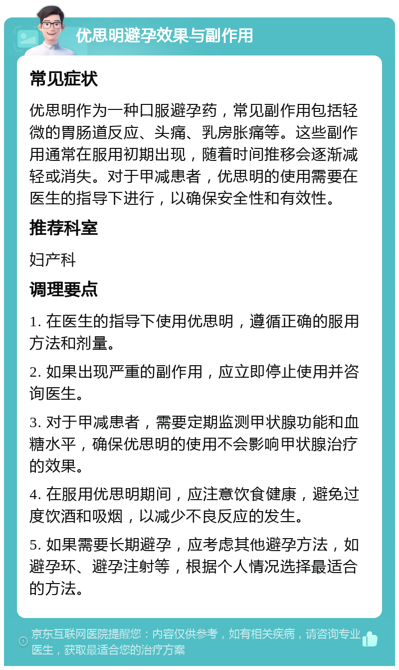 优思明避孕效果与副作用 常见症状 优思明作为一种口服避孕药，常见副作用包括轻微的胃肠道反应、头痛、乳房胀痛等。这些副作用通常在服用初期出现，随着时间推移会逐渐减轻或消失。对于甲减患者，优思明的使用需要在医生的指导下进行，以确保安全性和有效性。 推荐科室 妇产科 调理要点 1. 在医生的指导下使用优思明，遵循正确的服用方法和剂量。 2. 如果出现严重的副作用，应立即停止使用并咨询医生。 3. 对于甲减患者，需要定期监测甲状腺功能和血糖水平，确保优思明的使用不会影响甲状腺治疗的效果。 4. 在服用优思明期间，应注意饮食健康，避免过度饮酒和吸烟，以减少不良反应的发生。 5. 如果需要长期避孕，应考虑其他避孕方法，如避孕环、避孕注射等，根据个人情况选择最适合的方法。