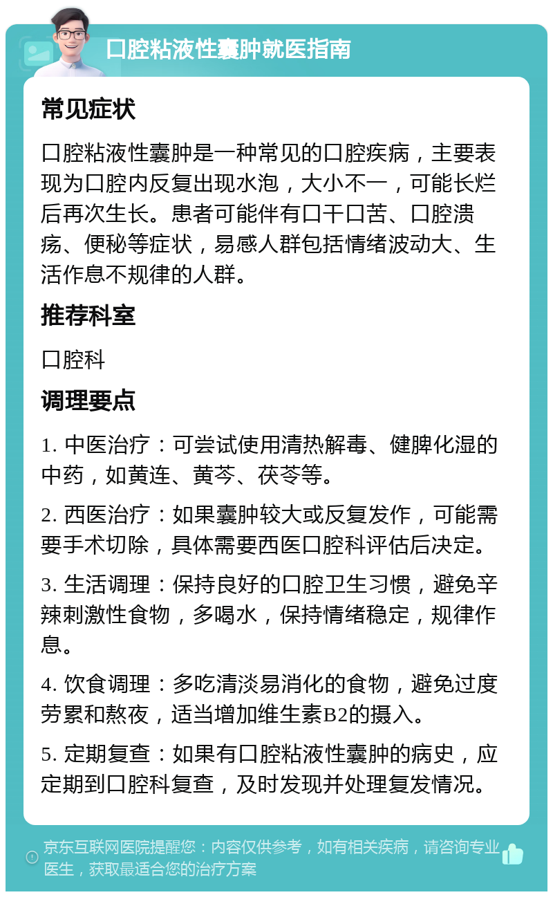 口腔粘液性囊肿就医指南 常见症状 口腔粘液性囊肿是一种常见的口腔疾病，主要表现为口腔内反复出现水泡，大小不一，可能长烂后再次生长。患者可能伴有口干口苦、口腔溃疡、便秘等症状，易感人群包括情绪波动大、生活作息不规律的人群。 推荐科室 口腔科 调理要点 1. 中医治疗：可尝试使用清热解毒、健脾化湿的中药，如黄连、黄芩、茯苓等。 2. 西医治疗：如果囊肿较大或反复发作，可能需要手术切除，具体需要西医口腔科评估后决定。 3. 生活调理：保持良好的口腔卫生习惯，避免辛辣刺激性食物，多喝水，保持情绪稳定，规律作息。 4. 饮食调理：多吃清淡易消化的食物，避免过度劳累和熬夜，适当增加维生素B2的摄入。 5. 定期复查：如果有口腔粘液性囊肿的病史，应定期到口腔科复查，及时发现并处理复发情况。