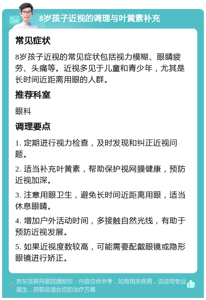 8岁孩子近视的调理与叶黄素补充 常见症状 8岁孩子近视的常见症状包括视力模糊、眼睛疲劳、头痛等。近视多见于儿童和青少年，尤其是长时间近距离用眼的人群。 推荐科室 眼科 调理要点 1. 定期进行视力检查，及时发现和纠正近视问题。 2. 适当补充叶黄素，帮助保护视网膜健康，预防近视加深。 3. 注意用眼卫生，避免长时间近距离用眼，适当休息眼睛。 4. 增加户外活动时间，多接触自然光线，有助于预防近视发展。 5. 如果近视度数较高，可能需要配戴眼镜或隐形眼镜进行矫正。