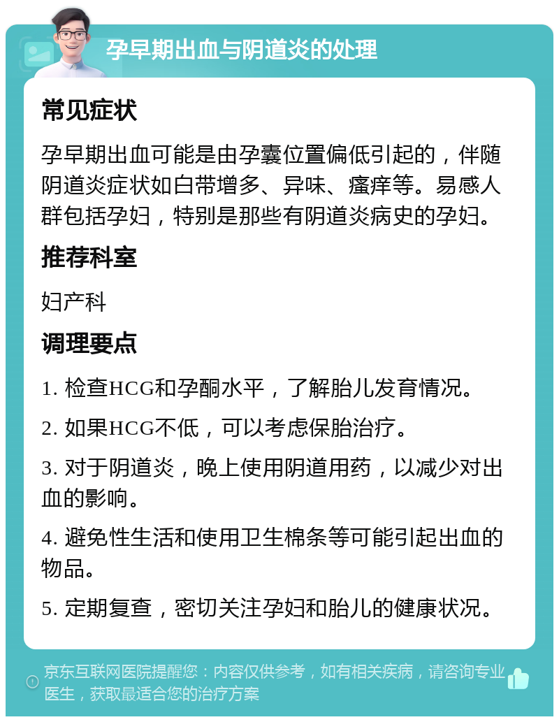 孕早期出血与阴道炎的处理 常见症状 孕早期出血可能是由孕囊位置偏低引起的，伴随阴道炎症状如白带增多、异味、瘙痒等。易感人群包括孕妇，特别是那些有阴道炎病史的孕妇。 推荐科室 妇产科 调理要点 1. 检查HCG和孕酮水平，了解胎儿发育情况。 2. 如果HCG不低，可以考虑保胎治疗。 3. 对于阴道炎，晚上使用阴道用药，以减少对出血的影响。 4. 避免性生活和使用卫生棉条等可能引起出血的物品。 5. 定期复查，密切关注孕妇和胎儿的健康状况。