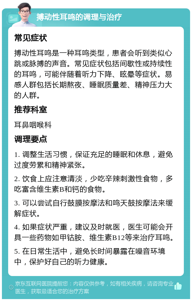 搏动性耳鸣的调理与治疗 常见症状 搏动性耳鸣是一种耳鸣类型，患者会听到类似心跳或脉搏的声音。常见症状包括间歇性或持续性的耳鸣，可能伴随着听力下降、眩晕等症状。易感人群包括长期熬夜、睡眠质量差、精神压力大的人群。 推荐科室 耳鼻咽喉科 调理要点 1. 调整生活习惯，保证充足的睡眠和休息，避免过度劳累和精神紧张。 2. 饮食上应注意清淡，少吃辛辣刺激性食物，多吃富含维生素B和钙的食物。 3. 可以尝试自行鼓膜按摩法和鸣天鼓按摩法来缓解症状。 4. 如果症状严重，建议及时就医，医生可能会开具一些药物如甲钴胺、维生素B12等来治疗耳鸣。 5. 在日常生活中，避免长时间暴露在噪音环境中，保护好自己的听力健康。