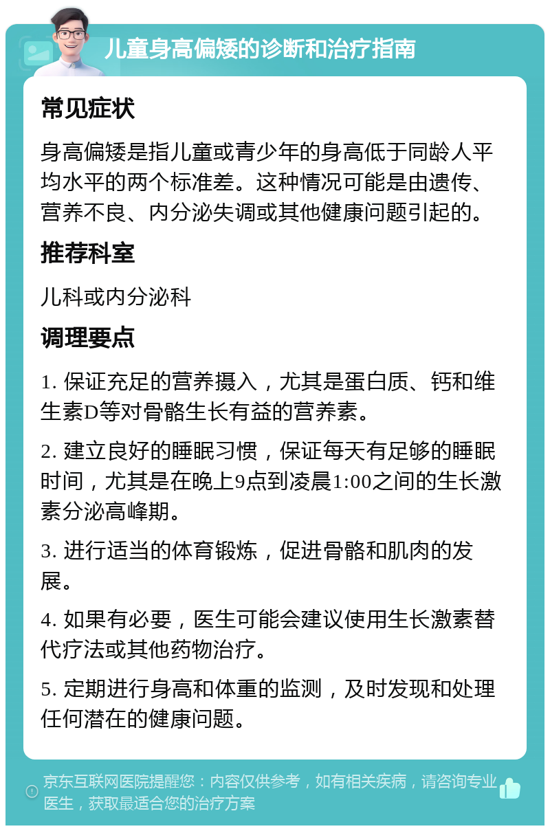 儿童身高偏矮的诊断和治疗指南 常见症状 身高偏矮是指儿童或青少年的身高低于同龄人平均水平的两个标准差。这种情况可能是由遗传、营养不良、内分泌失调或其他健康问题引起的。 推荐科室 儿科或内分泌科 调理要点 1. 保证充足的营养摄入，尤其是蛋白质、钙和维生素D等对骨骼生长有益的营养素。 2. 建立良好的睡眠习惯，保证每天有足够的睡眠时间，尤其是在晚上9点到凌晨1:00之间的生长激素分泌高峰期。 3. 进行适当的体育锻炼，促进骨骼和肌肉的发展。 4. 如果有必要，医生可能会建议使用生长激素替代疗法或其他药物治疗。 5. 定期进行身高和体重的监测，及时发现和处理任何潜在的健康问题。