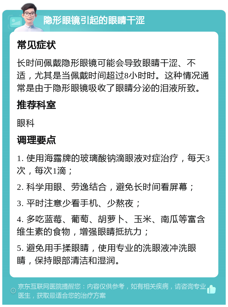 隐形眼镜引起的眼睛干涩 常见症状 长时间佩戴隐形眼镜可能会导致眼睛干涩、不适，尤其是当佩戴时间超过8小时时。这种情况通常是由于隐形眼镜吸收了眼睛分泌的泪液所致。 推荐科室 眼科 调理要点 1. 使用海露牌的玻璃酸钠滴眼液对症治疗，每天3次，每次1滴； 2. 科学用眼、劳逸结合，避免长时间看屏幕； 3. 平时注意少看手机、少熬夜； 4. 多吃蓝莓、葡萄、胡萝卜、玉米、南瓜等富含维生素的食物，增强眼睛抵抗力； 5. 避免用手揉眼睛，使用专业的洗眼液冲洗眼睛，保持眼部清洁和湿润。