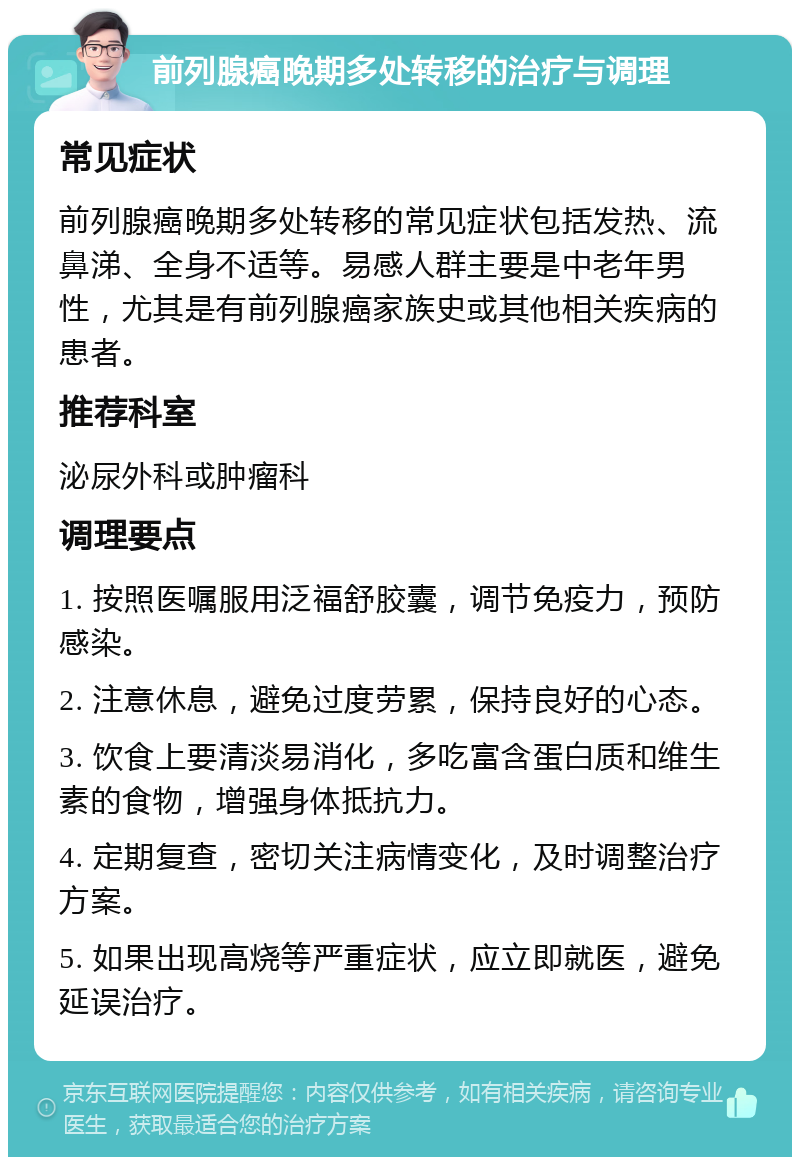 前列腺癌晚期多处转移的治疗与调理 常见症状 前列腺癌晚期多处转移的常见症状包括发热、流鼻涕、全身不适等。易感人群主要是中老年男性，尤其是有前列腺癌家族史或其他相关疾病的患者。 推荐科室 泌尿外科或肿瘤科 调理要点 1. 按照医嘱服用泛福舒胶囊，调节免疫力，预防感染。 2. 注意休息，避免过度劳累，保持良好的心态。 3. 饮食上要清淡易消化，多吃富含蛋白质和维生素的食物，增强身体抵抗力。 4. 定期复查，密切关注病情变化，及时调整治疗方案。 5. 如果出现高烧等严重症状，应立即就医，避免延误治疗。