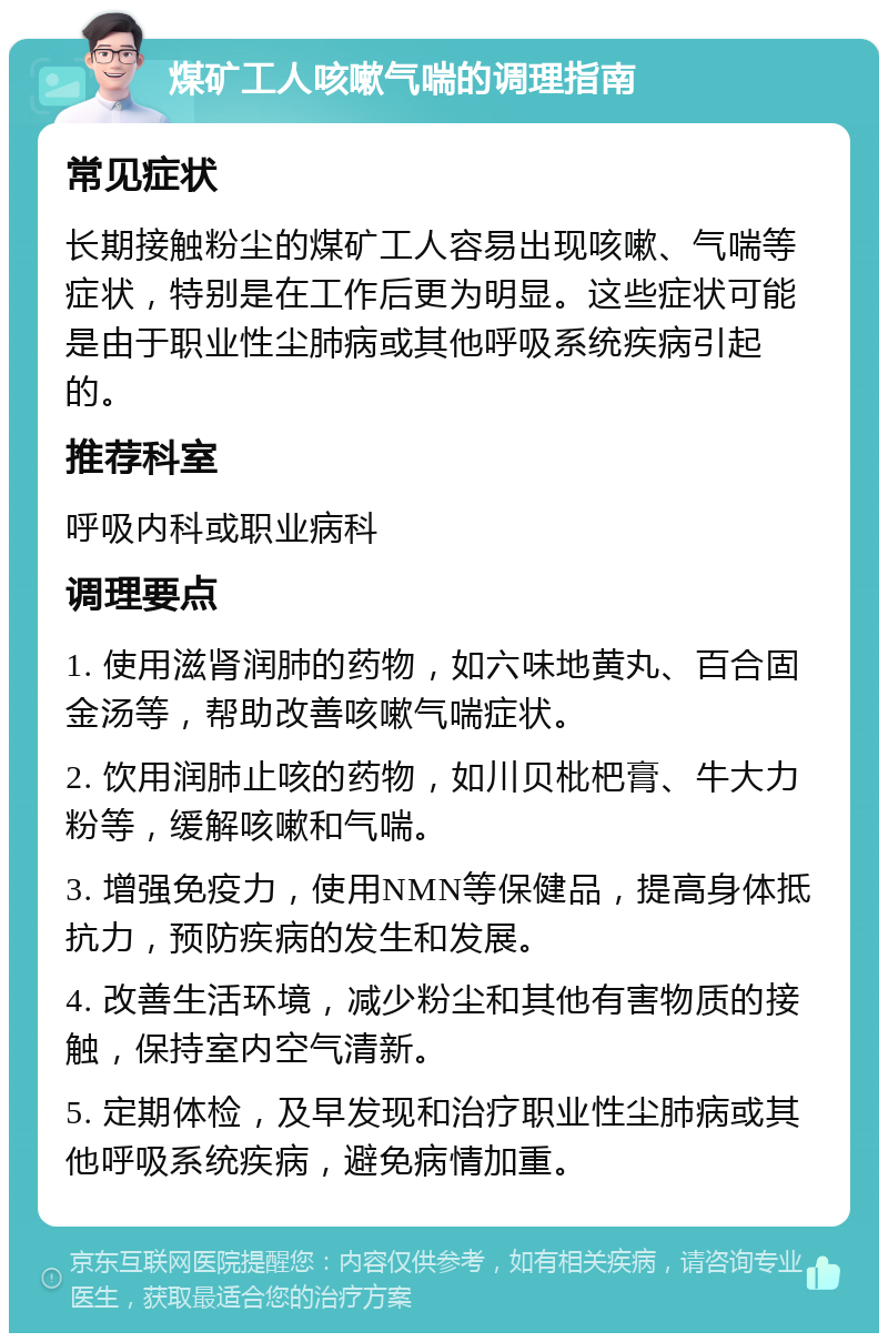 煤矿工人咳嗽气喘的调理指南 常见症状 长期接触粉尘的煤矿工人容易出现咳嗽、气喘等症状，特别是在工作后更为明显。这些症状可能是由于职业性尘肺病或其他呼吸系统疾病引起的。 推荐科室 呼吸内科或职业病科 调理要点 1. 使用滋肾润肺的药物，如六味地黄丸、百合固金汤等，帮助改善咳嗽气喘症状。 2. 饮用润肺止咳的药物，如川贝枇杷膏、牛大力粉等，缓解咳嗽和气喘。 3. 增强免疫力，使用NMN等保健品，提高身体抵抗力，预防疾病的发生和发展。 4. 改善生活环境，减少粉尘和其他有害物质的接触，保持室内空气清新。 5. 定期体检，及早发现和治疗职业性尘肺病或其他呼吸系统疾病，避免病情加重。